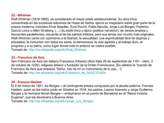 22.- Whitman Walt Whitman (1819-1892), es considerado el mayor poeta estadounidense. Su obra lírica, concentrada en las sucesivas ediciones de Hojas de hierba, ejerce su magisterio sobre gran parte de la poesía moderna, incluidos Ernst Staedler, Ezra Pound, Pablo Neruda, Jorge Luis Borges, Federico García Lorca o Allen Ginsberg. (…) Su estilo lírico o épico (poético narrativo'), de versos amplios y frecuentes paralelismos, recuerda al de los salmos bíblicos, pero sus temas son mucho más originales. Walt Whitman canta con optimismo a la libertad, la sexualidad, una espiritualidad libre de dogmas y preceptos, la comunión con todos los seres, la democracia, la vida agreste y el trabajo duro, el progreso y a su patria, como lugar donde todo lo anterior se vuelve posible.  Tomado de:  http://es.wikipedia.org/wiki/Walt_Whitman   23.- Francisco de Asís San Francisco de Asís (en italiano Francesco d'Assisi) (Asís Italia 26 de septiembre de 1181 - ídem; 3 de octubre de 1226), religioso italiano y fundador de la Orden Franciscana. [Es célebre la “oración de Francisco de Asís que empieza “Señor, haz de mí un instrumento de tu paz…”] Tomado de:  http://es.wikipedia.org/wiki/Francisco_de_As%C3%ADs   24.- Frances Haslam El 4 de marzo de 1921, los Borges —el contingente estaba compuesto por la abuela paterna, Frances Haslam, quien se les había unido en Ginebra en 1916, los padres, Leonor Acevedo y Jorge Guillermo Borges y la hermana Norah Borges— embarcaron en el puerto de Barcelona en el "Reina Victoria Eugenia", que los devolvería a Buenos Aires. Tomado de:  http://es.wikipedia.org/wiki/Jorge_Luis_Borges   