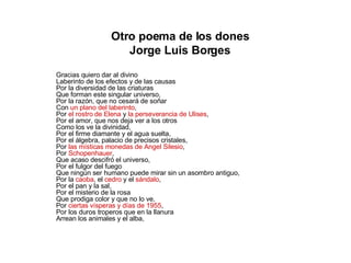 Otro poema de los dones Jorge Luis Borges Gracias quiero dar al divino Laberinto de los efectos y de las causas Por la diversidad de las criaturas Que forman este singular universo, Por la razón, que no cesará de soñar Con  un plano del laberinto , Por  el rostro de Elena  y  la perseverancia de Ulises , Por el amor, que nos deja ver a los otros Como los ve la divinidad, Por el firme diamante y el agua suelta, Por el álgebra, palacio de precisos cristales, Por  las místicas monedas de Angel Silesio , Por  Schopenhauer , Que acaso descifró el universo, Por el fulgor del fuego Que ningún ser humano puede mirar sin un asombro antiguo, Por la  caoba , el  cedro  y el  sándalo , Por el pan y la sal, Por el misterio de la rosa Que prodiga color y que no lo ve, Por  ciertas vísperas y días de 1955 , Por los duros troperos que en la llanura Arrean los animales y el alba, 