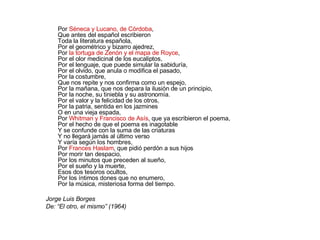 Por  Séneca y Lucano, de Córdoba , Que antes del español escribieron Toda la literatura española, Por el geométrico y bizarro ajedrez, Por  la tortuga de Zenón y el mapa de Royce , Por el olor medicinal de los eucaliptos, Por el lenguaje, que puede simular la sabiduría, Por el olvido, que anula o modifica el pasado, Por la costumbre, Que nos repite y nos confirma como un espejo, Por la mañana, que nos depara la ilusión de un principio, Por la noche, su tiniebla y su astronomía. Por el valor y la felicidad de los otros, Por la patria, sentida en los jazmines O en una vieja espada, Por  Whitman y Francisco de Asís , que ya escribieron el poema, Por el hecho de que el poema es inagotable Y se confunde con la suma de las criaturas Y no llegará jamás al último verso Y varía según los hombres, Por  Frances Haslam , que pidió perdón a sus hijos Por morir tan despacio, Por los minutos que preceden al sueño, Por el sueño y la muerte, Esos dos tesoros ocultos, Por los íntimos dones que no enumero, Por la música, misteriosa forma del tiempo.  Jorge Luis Borges De: “El otro, el mismo” (1964) 