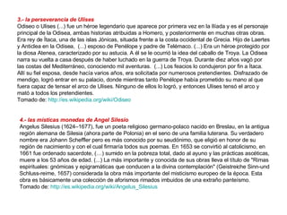 3.- la perseverancia de Ulises Odiseo o Ulises (...) fue un héroe legendario que aparece por primera vez en la Ilíada y es el personaje principal de la Odisea, ambas historias atribuidas a Homero, y posteriormente en muchas otras obras. Era rey de Ítaca, una de las islas Jónicas, situada frente a la costa occidental de Grecia. Hijo de Laertes y Anticlea en la Odisea,  (...) esposo de Penélope y padre de Telémaco. (...) Era un héroe protegido por la diosa Atenea, caracterizado por su astucia. A él se le ocurrió la idea del caballo de Troya. La Odisea narra su vuelta a casa después de haber luchado en la guerra de Troya. Durante diez años vagó por las costas del Mediterráneo, conociendo mil aventuras.  (...) Los feacios lo condujeron por fin a Ítaca. Allí su fiel esposa, desde hacía varios años, era solicitada por numerosos pretendientes. Disfrazado de mendigo, logró entrar en su palacio, donde mientras tanto Penélope había prometido su mano al que fuera capaz de tensar el arco de Ulises. Ninguno de ellos lo logró, y entonces Ulises tensó el arco y mató a todos los pretendientes.  Tomado de:  http://es.wikipedia.org/wiki/Odiseo   4.- las místicas monedas de Angel Silesio Angelus Silesius (1624–1677), fue un poeta religioso germano-polaco nacido en Breslau, en la antigua región alemana de Silesia (ahora parte de Polonia) en el seno de una familia luterana. Su verdadero nombre era Johann Scheffler pero es más conocido por su seudónimo, que eligió en honor de su región de nacimiento y con el cual firmaría todos sus poemas. En 1653 se convirtió al catolicismo, en 1661 fue ordenado sacerdote, (…) sumido en la pobreza total, dado al ayuno y las prácticas ascéticas, muere a los 53 años de edad. (...) La más importante y conocida de sus obras lleva el título de "Rimas espirituales: gnómicas y epigramáticas que conducen a la divina contemplación" (Geistreiche Sinn-und Schluss-reime, 1657) considerada la obra más importante del misticismo europeo de la época. Esta obra es básicamente una colección de aforismos rimados imbuidos de una extraño panteísmo. Tomado de:  http://es.wikipedia.org/wiki/Angelus_Silesius   