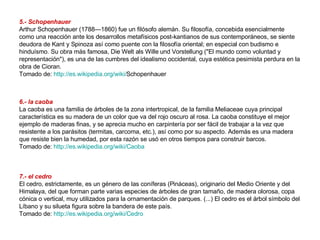 5.- Schopenhauer Arthur Schopenhauer (1788—1860) fue un filósofo alemán. Su filosofía, concebida esencialmente como una reacción ante los desarrollos metafísicos post-kantianos de sus contemporáneos, se siente deudora de Kant y Spinoza así como puente con la filosofía oriental; en especial con budismo e hinduísmo. Su obra más famosa, Die Welt als Wille und Vorstellung ("El mundo como voluntad y representación"), es una de las cumbres del idealismo occidental, cuya estética pesimista perdura en la obra de Cioran. Tomado de:  http://es.wikipedia.org/wiki/ Schopenhauer   6.- la caoba La caoba es una familia de árboles de la zona intertropical, de la familia Meliaceae cuya principal característica es su madera de un color que va del rojo oscuro al rosa. La caoba constituye el mejor ejemplo de maderas finas, y se aprecia mucho en carpintería por ser fácil de trabajar a la vez que resistente a los parásitos (termitas, carcoma, etc.), así como por su aspecto. Además es una madera que resiste bien la humedad, por esta razón se usó en otros tiempos para construir barcos. Tomado de:  http://es.wikipedia.org/wiki/Caoba   7.- el cedro El cedro, estrictamente, es un género de las coníferas (Pináceas), originario del Medio Oriente y del Himalaya, del que forman parte varias especies de árboles de gran tamaño, de madera olorosa, copa cónica o vertical, muy utilizados para la ornamentación de parques. (...) El cedro es el árbol símbolo del Líbano y su silueta figura sobre la bandera de este país. Tomado de:  http://es.wikipedia.org/wiki/Cedro   