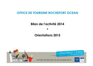 OFFICE DE TOURISME ROCHEFORT OCEAN 
Bilan de l’activité 2014 
* 
Orientations 2015 
Comité de Direction du 22 octobre 2014 
 
