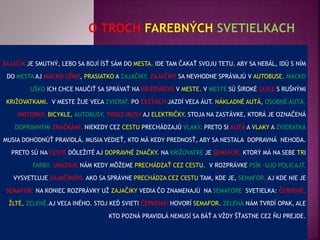 ZAJAČIK JE SMUTNÝ, LEBO SA BOJÍ ÍSŤ SÁM DO MESTA. IDE TAM ČAKAŤ SVOJU TETU. ABY SA NEBÁL, IDÚ S NÍM
DO MESTA AJ MACKO UŠKO, PRASIATKO A ZAJAČIKY. ZAJAČIKY SA NEVHODNE SPRÁVAJÚ V AUTOBUSE. MACKO
UŠKO ICH CHCE NAUČIŤ SA SPRÁVAŤ NA KRIŽOVATKE V MESTE. V MESTE SÚ ŠIROKÉ ULICE S RUŠNÝMI
KRIŽOVATKAMI. V MESTE ŽIJE VEĽA ZVIERAT. PO CESTÁCH JAZDÍ VEĽA ÁUT. NÁKLADNÉ AUTÁ, OSOBNÉ AUTÁ,
MOTORKY, BICYKLE, AUTOBUSY, TROLEJBUSY AJ ELEKTRIČKY. STOJA NA ZASTÁVKE, KTORÁ JE OZNAČENÁ
DOPRAVNÝMI ZNAČKAMI. NIEKEDY CEZ CESTU PRECHÁDZAJÚ VLAKY. PRETO SI AUTÁ A VLAKY A ZVIERATKÁ
MUSIA DOHODNÚŤ PRAVIDLÁ. MUSIA VEDIEŤ, KTO MÁ KEDY PREDNOSŤ, ABY SA NESTALA DOPRAVNÁ NEHODA.
PRETO SÚ NA CESTE DÔLEŽITÉ AJ DOPRAVNÉ ZNAČKY. NA KRIŽOVATKE JE SEMAFOR, KTORÝ MÁ NA SEBE TRI
FARBY. UKAZUJE NÁM KEDY MÔŽEME PRECHÁDZAŤ CEZ CESTU. V ROZPRÁVKE PSÍK -UJO POLICAJT,
VYSVETĽUJE ZAJAČIKOVI, AKO SA SPRÁVNE PRECHÁDZA CEZ CESTU TAM, KDE JE, SEMAFOR, AJ KDE NIE JE
SEMAFOR. NA KONIEC ROZPRÁVKY UŽ ZAJAČIKY VEDIA ČO ZNAMENAJÚ NA SEMAFORE SVETIELKA: ČERVENÉ,
ŽLTÉ, ZELENÉ,AJ VEĽA INÉHO. STOJ KEĎ SVIETI ČERVENÁ! HOVORÍ SEMAFOR. ZELENÁ NÁM TVRDÍ OPAK, ALE
KTO POZNÁ PRAVIDLÁ NEMUSÍ SA BÁŤ A VŽDY ŠŤASTNE CEZ ŇU PREJDE.
 