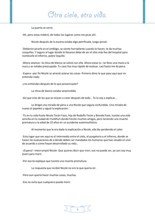 Otro cielo, otra vida.Otro cielo, otra vida.Otro cielo, otra vida.Otro cielo, otra vida.
4
La puerta se cerró.
-Ah, pero estas imbécil, de todos los lugares como me picas ahí.
Nicole después de la escena estaba algo petrificada, luego pensó:
-Debieron picarle en el ombligo, se siente horripilante cuando lo hacen, te da muchas
cosquillas. Y seguro al lugar donde lo llevaron debe de ser el sitio más feo del hospital para
nombrarle el infierno, pobre loquillo.
-Ahora veamos –la chica de blanco se volvió con ella- Ahora estas tu –se llevo una mano a la
nuca y se notaba preocupada- Tu caso fue muy rápido de evaluar, casi hasta me da pena.
-Espera –por fin Nicole se atrevió aclarar las cosas- Primero dime lo que pasa aquí que no
entiendo nada.
-¿no entiendes después de lo que presenciaste?
La chica de blanco estaba sorprendida.
-Así que eres de los que se reúsan a creer después de todo… Te lo voy a explicar…
Le dirigió una mirada de pena a una Nicole que seguía confundida. Una mirada de
nuevo al papeleo y siguió la explicación:
-Tú en tu vida fuiste Nicole Terán Fasis, hija de Rodolfo Terán y Brenda Fasis, tuviste una vida
sencilla en la ciudad de Frankfurt donde hiciste muchos amigos, pero teniendo una muerte
prematura a la edad de 19 años en un accidente automovilístico.
Al momento que le era dada la explicación a Nicole, ella iba perdiendo el color.
-Esto lugar que ves aquí es el intermedio entre el cielo, el purgatorio y el infierno, donde se
hacen las evaluaciones de a dónde deben ser mandados los humanos que han cesado en vivir
de acuerdo a como hayan desarrollado su vida…
-¡Espera! –interrumpió Nicole- Que quieres decir que morí, eso no puede ser, yo aun soy muy
joven para morir.
-Por eso te explique que tuviste una muerte prematura.
La respuesta que recibió Nicole no era la que quería oír.
-Pero aun quería hacer muchas cosas, muchas.
-Eso no evita que cualquiera pueda morir.
 