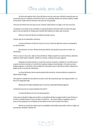 Otro cielo, otra vida.Otro cielo, otra vida.Otro cielo, otra vida.Otro cielo, otra vida.
5
La forma de explicar de la chica de blanco era tan seca que a Nicole le parecía que era
una broma que en cualquier momento le iba a ser aclarada, donde una cámara saldría y todos
se burlarían, todos menos ella que creía que era muy pesada.
-Pero yo me siento más viva que nunca, mírame, todo está en su lugar y me veo muy viva.
-Es porque a las almas se les concede un cuerpo temporal mientras están en este sitio para
que no sea tan grande el choque que reciban del impacto de saber que murieron.
Ahora el rostro de Nicole se estaba tornando oscuro.
-Parece que ya lo entendiste, entonces.
La chica de blanco se llevo la mano a la nuca, mientras daba de nuevo una hojeada a
sus documentos.
No cámaras, no risas. Nicole tenía que admitir que quizás lo que oía era cierto. Se
entristeció.
-Pero tu caso es muy raro –dijo la chica de blanco- Mejor vayamos a nuestra oficina, donde te
explicare todo mejor a detalle –señaló un camino, y Nicole tuvo que seguirla.
Después de varias puertas y un par de cruces en esquinas, estaban en una oficina con
un gran escritorio, donde un montón de carpetas estaban amontonadas. El cuarto no tenía
lámpara alguna, ni ventanas, pero estaba tan iluminado como si del día se tratara. Además se
podía sentir un aroma de naturaleza.
La chica de blanco tomo asiento detrás del escritorio, mientras Nicole se quedo ahí
observando el lugar.
-Mi superior y dueña de esta oficina no está, se fue de vacaciones por una larga jornada si no
ella te lo explicaba todo.
Nicole por fin había aceptado que le ocurrió y apesadumbrada pregunto:
-¿Entonces que me va a pasar después de ahora?
La chica de blanco la miro con preocupación.
-Pues aquí es donde te digo que tendrás un veredicto donde se juzgara todo lo que hiciste en
la vida y se determinara si vas a al cielo o al infierno… -de nuevo hojeo su papeleo- pero tu
caso es muy especial y tu veredicto ya fue dado con tan solo un poco de análisis.
Nicole no era de las mujeres que se quedaban estancadas pensando mucho en algo, así
que dio por sentado a donde iría.
 