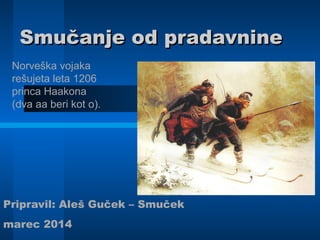 Smučanje od pradavnineSmučanje od pradavnine
Pripravil: Aleš Guček – Smuček
marec 2014
Norveška vojaka
rešujeta leta 1206
princa Haakona
(dva aa beri kot o).
 