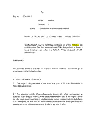Sec. :
Exp. No. : 2008 - 00132
Proceso : Principal
Escrito No : 01
Sumilla : Contestación de la demanda de alimentos
SEÑOR JUEZ DEL TERCER R JUZGADO DE PAZ DE FAMILIA DE CHICLAYO
YELENA YRAIDA AGURTO HERMOSO, identificada con DNI No 41961877, con
domicilio real en Psje Juan Velasco Alvarado S/N – Independencia – Huaraz, y
fijando domicilio procesal en Psje Vivar Farfán No 793 de esta ciudad, a Ud. Me
presento y digo:
I.- PETITORIO:
Que, dentro del término de ley cumplo con absolver la demanda solicitando a su Despacho que en
su debida oportunidad declare Infundada.
II.- CONTESTACIÓN DE LOS HECHOS:
2.1.- Que, respecto a lo que sostiene la parte actora en el punto no 3.1 de sus fundamentos de
hecho digo que es verdad.
2.2.- Que, referente al punto No 3.2 de sus fundamentos de hecho debo señalar que no es cierto, ya
que al dar a luz el 3 de julio del año 2000 me quede una semana en la casa de mis suegros a pedido
de éstos y que siendo insoportable mi estadía producida muchas veces por maltratos tanto físicos
como psicológicos, me retiré a la casa de mis señores padres llevándome a mis hijo.Además cabe
destacar que en ese entonces era una menor de edad ya que tenía 16 años.
 