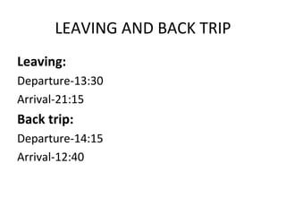 LEAVING AND BACK TRIP
Leaving:
Departure-13:30
Arrival-21:15
Back trip:
Departure-14:15
Arrival-12:40