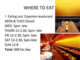WHERE TO EAT
• Eating out: Cayenne resaturant
MON & TUES Closed
WED 5pm- late
THURS 12-2.30, 5pm- late
FRI 12-2.30, 5pm- late
SAT 12-2.30, 5pm-late
SUN 12-8
Total: 60€ for day