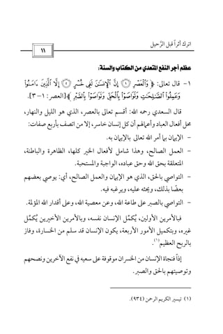 ‫أﺛﺮا‬ ‫اﺗﺮك‬ً‫اﻟﺮﺣﻴﻞ‬ ‫ﻗﺒﻞ‬‫ﱠ‬
 
 
١-‫ﺗﻌﺎﱃ‬ ‫ﻗﺎل‬:*)('&%$#"!
0/.-,+]‫اﻟﻌﴫ‬:١–٣.[
‫اﻟﺴﻌﺪي‬ ‫ﻗﺎل‬‫رﲪﻪ‬‫اﷲ‬:،‫واﻟﻨﻬﺎر‬ ‫اﻟﻠﻴﻞ‬ ‫ﻫﻮ‬ ‫اﻟﺬي‬ ،‫ﺑﺎﻟﻌﴫ‬ ‫ﺗﻌﺎﱃ‬ ‫أﻗﺴﻢ‬
‫ﺧﺎ‬‫إﻧﺴﺎن‬‫ﻛﻞ‬‫أن‬‫وأﻋﲈﳍﻢ‬‫اﻟﻌﺒﺎد‬‫أﻓﻌﺎل‬‫ﳏﻞ‬‫ﺻﻔﺎت‬‫ﺑﺄرﺑﻊ‬‫اﺗﺼﻒ‬‫ﻣﻦ‬‫إﻻ‬،‫ﴎ‬:
-‫أﻣﺮ‬ ‫ﺑﲈ‬ ‫اﻹﻳﲈن‬‫اﷲ‬‫ﺑﻪ‬ ‫ﺑﺎﻹﻳﲈن‬ ‫ﺗﻌﺎﱃ‬.
-،‫واﻟﺒﺎﻃﻨﺔ‬ ‫اﻟﻈﺎﻫﺮة‬ ،‫ﻛﻠﻬﺎ‬ ‫اﳋﲑ‬ ‫ﻷﻓﻌﺎل‬ ‫ﺷﺎﻣﻞ‬ ‫وﻫﺬا‬ ،‫اﻟﺼﺎﻟﺢ‬ ‫اﻟﻌﻤﻞ‬
‫ﺑﺤﻖ‬ ‫اﳌﺘﻌﻠﻘﺔ‬‫اﷲ‬‫واﳌﺴﺘﺤﺒﺔ‬ ‫اﻟﻮاﺟﺒﺔ‬ ،‫ﻋﺒﺎده‬ ‫وﺣﻖ‬.
-‫أي‬ ،‫اﻟﺼﺎﻟﺢ‬ ‫واﻟﻌﻤﻞ‬ ‫اﻹﻳﲈن‬ ‫ﻫﻮ‬ ‫اﻟﺬي‬ ،‫ﺑﺎﳊﻖ‬ ‫اﻟﺘﻮاﴆ‬:‫ﺑﻌﻀﻬﻢ‬ ‫ﻳﻮﴆ‬
‫ﺑﺬ‬ ‫ﺑﻌﻀﺎ‬ً‫ﻓﻴﻪ‬ ‫وﻳﺮﻏﺒﻪ‬ ،‫ﻋﻠﻴﻪ‬ ‫وﳛﺜﻪ‬ ،‫ﻟﻚ‬.
-‫ﻃﺎﻋﺔ‬ ‫ﻋﲆ‬ ‫ﺑﺎﻟﺼﱪ‬ ‫اﻟﺘﻮاﴆ‬‫اﷲ‬‫ﻣﻌﺼﻴﺔ‬ ‫وﻋﻦ‬ ،‫اﷲ‬‫أﻗﺪار‬ ‫وﻋﲆ‬ ،‫اﷲ‬‫اﳌﺆﳌﺔ‬.
‫ﻳﻜ‬ ،‫اﻷوﻟﲔ‬ ‫ﻓﺒﺎﻷﻣﺮﻳﻦ‬ُ‫وﺑﺎﻷﻣﺮﻳ‬ ،‫ﻧﻔﺴﻪ‬ ‫اﻹﻧﺴﺎن‬ ‫ﻤﻞ‬‫ﱢ‬‫ﻳﻜ‬ ‫اﻷﺧﲑﻳﻦ‬ ‫ﻦ‬ُ‫ﻤﻞ‬‫ﱢ‬
‫اﳋﺴﺎ‬ ‫ﻣﻦ‬ ‫ﺳﻠﻢ‬ ‫ﻗﺪ‬ ‫اﻹﻧﺴﺎن‬ ‫ﻳﻜﻮن‬ ،‫اﻷرﺑﻌﺔ‬ ‫اﻷﻣﻮر‬ ‫وﺑﺘﻜﻤﻴﻞ‬ ،‫ﻏﲑه‬‫رة‬،‫وﻓﺎز‬
‫اﻟﻌﻈﻴﻢ‬ ‫ﺑﺎﻟﺮﺑﺢ‬
)١(
.
‫وﻧﺼﺤﻬﻢ‬‫اﻵﺧﺮﻳﻦ‬‫ﻧﻔﻊ‬‫ﰲ‬‫ﺳﻌﻴﻪ‬‫ﻋﲆ‬‫ﻣﻮﻗﻮﻓﺔ‬‫اﳋﴪان‬‫ﻣﻦ‬‫اﻹﻧﺴﺎن‬‫ﻓﻨﺠﺎة‬‫إذا‬ً
‫واﻟﺼﱪ‬ ‫ﺑﺎﳊﻖ‬ ‫وﺗﻮﺻﻴﺘﻬﻢ‬.
)١(‫اﻟﺮﲪﻦ‬ ‫اﻟﻜﺮﻳﻢ‬ ‫ﺗﻴﺴﲑ‬)٩٣٤.(
 