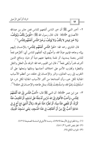 ‫أﺛﺮا‬ ‫اﺗﺮك‬ً‫ﻗ‬‫اﻟﺮﺣﻴﻞ‬ ‫ﺒﻞ‬‫ﱠ‬
 
٢-‫اﻟﻨﺒﻲ‬ ‫أﺧﱪ‬r‫ﻋﺒﺪاﷲ‬ ‫ﺑﻦ‬ ‫ﺟﺎﺑﺮ‬ ‫ﻓﻌﻦ‬ ‫ﻟﻠﻨﺎس‬ ‫أﻧﻔﻌﻬﻢ‬ ‫اﻟﻨﺎس‬ ‫ﺧﲑ‬ ‫أن‬
‫اﻷﻧﺼﺎري‬‫ب‬‫ﻗﺎل‬:‫رﺳﻮل‬ ‫ﻗﺎل‬‫اﷲ‬r:»،‫وﻳﺆﻟﻒ‬ ‫ﻳﺄﻟﻒ‬ ‫اﳌﺆﻣﻦ‬ُ َُ َُ ََ ُ
ِ ُ
‫ﻳﺆ‬ ‫وﻻ‬ ‫ﻳﺄﻟﻒ‬ ‫ﻻ‬ ‫ﻓﻴﻤﻦ‬ ‫ﺧﲑ‬ ‫وﻻ‬ُ َ ََ َُ َ ِ
َ َ‫ﻟﻠﻨﺎس‬ ‫أﻧﻔﻌﻬﻢ‬ ‫اﻟﻨﺎس‬ ‫َوﺧﲑ‬ ،‫ﻟﻒ‬ِ ِ‫ﱠ‬ ‫ﱠ‬ َِ
ُ ُ َ َ
ُ ُ َ«
)١(
.
‫اﳌﻨﺎوي‬ ‫ﻗﺎل‬‫رﲪﻪ‬‫اﷲ‬:»‫ﻟﻠﻨﺎس‬ ‫أﻧﻔﻌﻬﻢ‬ ‫اﻟﻨﺎس‬ ‫ﺧﲑ‬ِ ِ‫ﱠ‬ ‫ﱠ‬ َِ
ُ ُ َ َ
ُ«‫إﻟﻴﻬﻢ‬ ‫ﺑﺎﻹﺣﺴﺎن‬
‫ﻋﺒﺎد‬ ‫ﻓﺈﳖﻢ‬ ‫وﺟﺎﻫﻪ‬ ‫ﺑﲈﻟﻪ‬ُ‫اﷲ‬‫أي‬ ‫ﻟﻠﻨﺎس‬ ‫أﻧﻔﻌﻬﻢ‬ ‫إﻟﻴﻪ‬ ‫وأﺣﺒﻬﻢ‬ ،ُ ‫ﱡ‬:‫ﻧﻔﻌﺎ‬ ‫أﻛﺜﺮﻫﻢ‬ً ُ
‫دﻧﻴﺎ‬ ‫أو‬ ‫دﻳﻨﺎ‬ ‫ﻋﻨﻬﻢ‬ ‫ﻳﺪﻓﻌﻬﺎ‬ ‫ﻧﻘﻤﺔ‬ ‫أو‬ ،‫ﻳﺴﺪﳞﺎ‬ ‫ﺑﻨﻌﻤﺔ‬ ‫ﻟﻠﻨﺎس‬ً‫اﻟﺪﻳﻦ‬ ‫وﻣﻨﺎﻓﻊ‬ ،
‫ﻧﻔﻌﺎ‬ ‫وأﺑﻘﻰ‬ ‫ﻗﺪرا‬ ‫أﴍف‬ً ً)٢(
،‫رﲪﻪ‬ ‫اﻟﻘﻴﻢ‬ ‫اﺑﻦ‬ ‫ﻗﺎل‬‫اﷲ‬:)‫دل‬ ‫وﻗﺪ‬‫ﱠ‬‫واﻟﻨﻘﻞ‬ ‫اﻟﻌﻘﻞ‬
‫أن‬ ‫ﻋﲆ‬ ‫وﻧﺤﻠﻬﺎ‬ ‫وﻣﻠﻠﻬﺎ‬ ‫أﺟﻨﺎﺳﻬﺎ‬ ‫اﺧﺘﻼف‬ ‫ﻋﲆ‬ ‫اﻷﻣﻢ‬ ‫وﲡﺎرب‬ ‫واﻟﻔﻄﺮة‬
‫اﻷﺳﺒﺎب‬ ‫أﻋﻈﻢ‬ ‫ﻣﻦ‬ ،‫ﺧﻠﻘﻪ‬ ‫إﱃ‬ ‫واﻹﺣﺴﺎن‬ ‫واﻟﱪ‬ ،‫اﻟﻌﺎﳌﲔ‬ ‫رب‬ ‫إﱃ‬ ‫اﻟﺘﻘﺮب‬
‫اﻷ‬ ‫أﻛﱪ‬ ‫ﻣﻦ‬ ‫أﺿﺪادﻫﺎ‬ ‫وأن‬ ،‫ﺧﲑ‬ ‫ﻟﻜﻞ‬ ‫اﳉﺎﻟﺒﺔ‬‫ﻓﲈ‬ ،‫ﴍ‬ ‫ﻟﻜﻞ‬ ‫اﳉﺎﻟﺒﺔ‬ ‫ﺳﺒﺎب‬
‫اﺳﺘﺠﻠ‬ِ
ْ ُ‫ﺒ‬َ‫ﺖ‬ْ‫ﻧ‬ِ‫ﻌ‬َ‫ﻢ‬ُ‫اﷲ‬‫واﺳﺘﺪﻓ‬ ،ِ ُ‫ﻌ‬َ‫ﺖ‬ْ‫ﻧ‬ِ‫ﻘ‬َ‫ﻤ‬ُ‫ﻪ‬ُ‫ﺧﻠﻘﻪ‬ ‫إﱃ‬ ‫واﻹﺣﺴﺎن‬ ‫ﻃﺎﻋﺘﻪ‬ ‫ﺑﻤﺜﻞ‬ ،(
)٣(
.
٣-‫ﻋﻤﺮ‬ ‫اﺑﻦ‬ ‫ﻋﻦ‬‫ب‬‫اﻟﻨﺒﻲ‬ ‫أن‬r‫ﻗﺎل‬:»‫إﱃ‬ ‫اﻟﻨﺎس‬ ‫أﺣﺐ‬َ ِ ِ ‫ﱠ‬ ‫ﱡ‬ َ َ‫اﷲ‬‫أﻧﻔﻌﻬﻢ‬ْ ُ َ َ ْ َ
‫إﱃ‬ ‫اﻷﻋﲈل‬ ‫وأﺣﺐ‬ ،‫ﻟﻠﻨﺎس‬َ ِ ِ
َ ْ ‫ﱡ‬ َ ََ َ ِ ‫ﱠ‬ ِ‫اﷲ‬‫ﻣﺴ‬ ‫ﻋﲆ‬ ‫ﺗﺪﺧﻠﻪ‬ ‫ﴎور‬ْ ُ َُ َ ُ ُ ِ ْ ُ ٍ
ُ‫ﻋﻨﻪ‬ ‫ﺗﻜﺸﻒ‬ ‫أو‬ ،‫ﻠﻢ‬ُ َ ْْ َُ ِْ َِ ٍ
‫ﺗ‬ ‫أو‬ ،‫دﻳﻨﺎ‬ ‫ﻋﻨﻪ‬ ‫ﺗﻘﴤ‬ ‫أو‬ ،‫ﻛﺮﺑﺔ‬َ ً ْ َْ ُ َ ْ ََ َِ ِ ْ ً ْ ُ‫ﻄﺮ‬ُ ْ‫د‬َ‫ﰲ‬ ‫ﱄ‬ ‫أخ‬ ‫ﻣﻊ‬ ‫أﻣﴚ‬ ‫وﻷن‬ ،‫ﺟﻮﻋﺎ‬ ‫ﻋﻨﻪ‬ِ ِ ٍ َ ََ َ ً ُ ُ ََ َْ
ِ ْ َ ْ
،‫اﳌﺪﻳﻨﺔ‬ ‫ﻣﺴﺠﺪ‬ ‫ﻳﻌﻨﻲ‬ ،‫اﳌﺴﺠﺪ‬ ‫ﻫﺬا‬ ‫ﰲ‬ ‫أﻋﺘﻜﻒ‬ ‫أن‬ ‫ﻣﻦ‬ ‫إﱄ‬ ‫أﺣﺐ‬ ‫ﺣﺎﺟﺔ‬ِ ِ ِ ِ ِ ِ ٍَ َ ََْ َِْ ِْ َ َ ْْ َ ْ ْ ‫ﱡ‬ َ َ ََ ِ َ َ َ َْ ‫ﱠ‬ َ ِ
)١(‫اﻷوﺳﻂ‬‫ﰲ‬‫اﻟﻄﱪاﲏ‬‫رواه‬)٥٩٤٩(،‫اﻟﺼﺤﻴﺤﺔ‬‫اﻟﺴﻠﺴﻠﺔ‬‫ﰲ‬‫اﻷﻟﺒﺎﲏ‬‫وﺣﺴﻨﻪ‬)٤٢٦(.
)٢(‫اﻟﻘﺪﻳﺮ‬ ‫ﻓﻴﺾ‬ ‫اﻧﻈﺮ‬)٣/٤٨١.(
)٣(‫اﻟﻜﺎﰲ‬ ‫اﳉﻮاب‬)٩.(
 