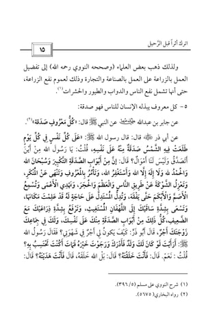 ‫أﺛﺮا‬ ‫اﺗﺮك‬ً‫اﻟﺮﺣﻴﻞ‬ ‫ﻗﺒﻞ‬‫ﱠ‬
 
‫اﻟﻌﻠﲈء‬ ‫ﺑﻌﺾ‬ ‫ذﻫﺐ‬ ‫وﻟﺬﻟﻚ‬)‫اﻟﻨﻮوي‬ ‫وﺻﺤﺤﻪ‬‫رﲪﻪ‬‫اﷲ‬(‫ﺗﻔﻀﻴﻞ‬ ‫إﱃ‬
،‫اﻟﺰراﻋﺔ‬ ‫ﻧﻔﻊ‬ ‫ﻟﻌﻤﻮم‬ ‫وذﻟﻚ‬ ‫واﻟﺘﺠﺎرة‬ ‫ﺑﺎﻟﺼﻨﺎﻋﺔ‬ ‫اﻟﻌﻤﻞ‬ ‫ﻋﲆ‬ ‫ﺑﺎﻟﺰراﻋﺔ‬ ‫اﻟﻌﻤﻞ‬
‫واﳊﴩا‬ ‫واﻟﻄﻴﻮر‬ ‫واﻟﺪواب‬ ‫اﻟﻨﺎس‬ ‫ﻧﻔﻊ‬ ‫ﺗﺸﻤﻞ‬ ‫أﳖﺎ‬ ‫ﺣﺘﻰ‬‫ت‬
)١(
.
٥-‫ﺻﺪﻗﺔ‬ ‫ﻓﻬﻮ‬ ‫ﻟﻠﻨﺎس‬ ‫اﻹﻧﺴﺎن‬ ‫ﻳﺒﺬﻟﻪ‬ ‫ﻣﻌﺮوف‬ ‫ﻛﻞ‬:
‫ﻋ‬‫ﺑﻦ‬‫ﺟﺎﺑﺮ‬‫ﻋﻦ‬‫ﺒﺪاﷲ‬‫ب‬‫اﻟﻨﺒﻲ‬‫ﻋﻦ‬r‫ﻗﺎل‬:»‫ﺻﺪﻗﺔ‬‫ﻣﻌﺮوف‬‫ﻛﻞ‬َ َ ْ
ٍ
ُ َ ‫ﱡ‬ ُ«
)٢(
.
‫ذر‬ ‫أﰊ‬ ‫ﻋﻦ‬t‫ﻗﺎل‬:‫رﺳﻮل‬ ‫ﻗﺎل‬‫اﷲ‬r:»‫ﻳﻮم‬ ‫ﻛﻞ‬ ‫ﰲ‬ ‫ﻧﻔﺲ‬ ‫ﻛﻞ‬ ‫ﻋﲆ‬ٍ ْ ََ ‫ﱢ‬ ‫ﱢ‬ُ ُِ ٍ ْ َ َ
‫ﻧﻔﺴﻪ‬ ‫ﻋﲆ‬ ‫ﻣﻨﻪ‬ ‫ﺻﺪﻗﺔ‬ ‫اﻟﺸﻤﺲ‬ ‫ﻓﻴﻪ‬ ‫ﻃﻠﻌﺖ‬ِ ِ ِ ِ ِْ َ ‫ﱠ‬َ َ ُ َ ُ َْ َ ٌْ َ ْ َ َ‫ﻗﻠﺖ‬ ،ُ ْ ُ:‫رﺳﻮل‬ ‫ﻳﺎ‬َ ُ َ َ‫اﷲ‬‫أﻳﻦ‬ ‫ﻣﻦ‬َ ْ َْ ِ
‫أﻣﻮال‬ ‫ﻟﻨﺎ‬ ‫وﻟﻴﺲ‬ ‫أﺗﺼﺪق‬ٌ َ ََ َ ْ َ َْ َ ََ ُ ‫ﱠ‬ َ‫ﻗﺎل‬ ‫؟‬َ َ:‫إن‬‫ﱠ‬‫وﺳﺒﺤﺎن‬ ‫اﻟﺘﻜﺒﲑ‬ ‫اﻟﺼﺪﻗﺔ‬ ‫أﺑﻮاب‬ ‫ﻣﻦ‬َ َ ْ َ ‫ﱠ‬ َ ْ ُْ َ ِ ْ ‫ﱠ‬ َِ َِ ِ َ‫اﷲ‬
‫واﳊﻤﺪ‬ُ ْ َْ َ‫ﷲ‬‫إﻻ‬ ‫إﻟﻪ‬ ‫وﻻ‬‫ﱠ‬ َِ َِ ََ‫اﷲ‬‫وأﺳﺘﻐﻔﺮ‬ُ ْ
ِ ْ َ َ َ،‫اﷲ‬‫اﳌﻨﻜﺮ‬ ‫ﻋﻦ‬ ‫وﺗﻨﻬﻰ‬ ‫ﺑﺎﳌﻌﺮوف‬ ‫وﺗﺄﻣﺮ‬ِ َِ ْ ْ َ َُْ َْْ َ َ ْ ََ
ِ
ُ ُ ُ ْ،
‫واﳊﺠﺮ‬ ‫واﻟﻌﻈﻢ‬ ‫اﻟﻨﺎس‬ ‫ﻃﺮﻳﻖ‬ ‫ﻋﻦ‬ ‫اﻟﺸﻮﻛﺔ‬ ‫وﺗﻌﺰل‬َ ََ َ َ َ ْ َ ْ ْ ََْ ِْ َْ ‫ﱠ‬ َِ ِ َِ َ ‫ﱠ‬ ُ،‫وﺗﺴﻤﻊ‬ ‫اﻷﻋﻤﻰ‬ ‫وﲥﺪي‬ُ َ ْ َ
ِ ِ
ْ َُ ََ ْ ْ
‫ﻳﻔﻘﻪ‬ ‫ﺣﺘﻰ‬ ‫واﻷﺑﻜﻢ‬ ‫اﻷﺻﻢ‬َ َ ْ َ ََ ْ َ َ ‫ﱠ‬‫ﱠ‬ َ َ َْ ْ،‫ﻣﻜﺎﳖﺎ‬ ‫ﻋﻠﻤﺖ‬ ‫ﻗﺪ‬ ‫ﻟﻪ‬ ‫ﺣﺎﺟﺔ‬ ‫ﻋﲆ‬ ‫اﳌﺴﺘﺪل‬ ‫وﺗﺪل‬َ َ ْ َْ َ ُ َ َ َ ََ َ ْ َ ُِ ٍ ِ َِ َ َ ‫ﱠ‬ ‫ﱡ‬ُْ،
‫اﳌﺴﺘﻐﻴﺚ‬ ‫اﻟﻠﻬﻔﺎن‬ ‫إﱃ‬ ‫ﺳﺎﻗﻴﻚ‬ ‫ﺑﺸﺪة‬ ‫وﺗﺴﻌﻰ‬ِ ِ ِ َِ ‫ﱠ‬ َْ ْ َ ُْْ ِ َ ْ ‫ﱠ‬ َ ِ َ َ ِ َ َ،‫ﻣﻊ‬ ‫ذراﻋﻴﻚ‬ ‫ﺑﺸﺪة‬ ‫وﺗﺮﻓﻊ‬َ َ ُ ََ ْ َ َْ ِ ِ ِ‫ﱠ‬ َِ َ
‫اﻟﻀﻌﻴ‬ِ ‫ﱠ‬‫ﻒ‬ِ،‫ﻧﻔﺴﻚ‬ ‫ﻋﲆ‬ ‫ﻣﻨﻚ‬ ‫اﻟﺼﺪﻗﺔ‬ ‫أﺑﻮاب‬ ‫ﻣﻦ‬ ‫ذﻟﻚ‬ ‫ﻛﻞ‬َ َ َِ ِ ِ ِ ِْ َ َ َ ‫ﱠ‬ َ ْ ْْ ََ ِ َ َ ‫ﱡ‬ ُ،‫ﲨﺎﻋﻚ‬ ‫ﰲ‬ ‫وﻟﻚ‬َ َِ
َ ِ ِ َ َ
‫أﺟﺮ‬ ‫زوﺟﺘﻚ‬ٌ ْ َ َْ َ َ َ‫ذر‬ ‫أﺑﻮ‬ ‫ﻗﺎل‬ ،‫ﱟ‬ َ َُ َ َ:‫ﻳﻜ‬ ‫ﻛﻴﻒ‬َ َْ َ‫رﺳﻮل‬ ‫ﻓﻘﺎل‬ ‫ﺷﻬﻮﰐ؟‬ ‫ﰲ‬ ‫أﺟﺮ‬ ‫ﱄ‬ ‫ﻮن‬ُ َُ َ ٌَ َ ُِ َ ْ َْ ِ َ ِ‫اﷲ‬
r:‫ﻓ‬ ‫ﺧﲑه‬ ‫ورﺟﻮت‬ ‫ﻓﺄدرك‬ ‫وﻟﺪ‬ ‫ﻟﻚ‬ ‫ﻛﺎن‬ ‫ﻟﻮ‬ ‫أرأﻳﺖ‬َ َُ ْ َ َ ْ َ َْ ْ َ َ ْ ََ َ ٌ ََ َ َ َ ََ َ َ َ َ‫ﺑﻪ؟‬ ‫ﲢﺘﺴﺐ‬ ‫أﻛﻨﺖ‬ ‫ﲈت‬ِ ِِ ُ َ َ ْ َْ َ ُ َ
َ
‫ﻗﻠﺖ‬ُ ْ ُ:‫ﻧﻌﻢ‬ْ َ َ.‫ﻗﺎل‬َ َ:‫ﺧﻠﻘﺘﻪ؟‬ ‫ﻓﺄﻧﺖ‬ُ َ َ َْ َ ْ َ َ‫ﻗﺎل‬َ َ:‫ﺑﻞ‬ْ َ‫اﷲ‬‫ﺧﻠﻘﻪ‬ُ َ َ َ،‫ﻗﺎل‬َ َ‫ﻫﺪﻳﺘﻪ؟‬ ‫ﻓﺄﻧﺖ‬ُ ََ َ َْ ْ َ َ‫ﻗﺎل‬َ َ:
)١(‫ﻣﺴﻠﻢ‬ ‫ﻋﲆ‬ ‫اﻟﻨﻮوي‬ ‫ﴍح‬)٥/٣٩٦.(
)٢(‫اﻟﺒﺨﺎري‬ ‫رواه‬)٥٦٧٥.(
 