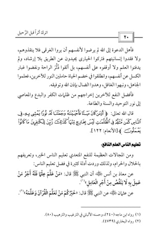‫أﺛﺮا‬ ‫اﺗﺮك‬ً‫ﻗ‬‫اﻟﺮﺣﻴﻞ‬ ‫ﺒﻞ‬‫ﱠ‬
 
‫إﱃ‬ ‫اﻟﺪﻋﻮة‬ ‫ﻓﺄﻫﻞ‬‫اﷲ‬،‫ﻳﻨﻘﺬوﻫﻢ‬ ‫ﻓﻼ‬ ‫اﻟﻐﺮﻗﻰ‬ ‫ﻳﺮوا‬ ‫أن‬ ‫ﻷﻧﻔﺴﻬﻢ‬ ‫ﻳﺮﺿﻮا‬ ‫ﱂ‬
‫إرﺷﺎد‬ ‫ﺑﻼ‬ ‫اﻟﻄﺮﻳﻖ‬ ‫ﻋﻦ‬ ‫ﳛﻴﺪون‬ ‫اﳊﻴﺎرى‬ ‫ﻓﱰﻛﻮا‬ ‫إﻧﺴﺎﻧﻴﺘﻬﻢ‬ ‫ﻓﻘﺪوا‬ ‫وﻻ‬‫وﱂ‬ ،
‫اﻟﻌﻠﻢ‬ ‫ﻳﺪﻓﻨﻮا‬‫أ‬ ‫وﻻ‬‫د‬ ‫أﻟﻘﻮا‬ ‫ﺑﻞ‬ ،‫أﻧﻔﺴﻬﻢ‬ ‫ﻋﲆ‬ ‫وﻗﻔﻮه‬ُ‫ﺛ‬ُ‫ﺮ‬َ‫ﻏﺒﺎر‬ ‫وﻧﻔﻀﻮا‬ ‫اﻟﺮاﺣﺔ‬
‫اﻟﻨﻮ‬ ‫ﺣﺎﻣﻠﲔ‬ ‫اﳊﻴﺎة‬ ‫ﺧﻀﻢ‬ ‫ﰲ‬ ‫واﻧﻄﻠﻘﻮا‬ ،‫أﻧﻔﺴﻬﻢ‬ ‫ﻋﻦ‬ ‫اﻟﻜﺴﻞ‬‫ر‬‫ﻓﻌﻠﻤﻮا‬ ،‫ﻟﻶﺧﺮﻳﻦ‬
‫ﺑﺈذن‬ ‫اﻟﻀﺎل‬ ‫وﻫﺪوا‬ ،‫اﻟﻐﺎﻓﻞ‬ ‫وﻧﺒﻬﻮا‬ ،‫اﳉﺎﻫﻞ‬‫اﷲ‬‫وﺗﻮﻓﻴﻘﻪ‬.
‫اﻟﻜﻔﺮ‬ ‫ﻇﻠﲈت‬ ‫ﻣﻦ‬ ‫إﺧﺮاﺟﻬﻢ‬ ‫ﻟﻶﺧﺮﻳﻦ‬ ‫اﻟﻨﻔﻊ‬ ‫ﻓﺄﻓﻀﻞ‬‫واﻟﺒﺪع‬‫واﳌﻌ‬‫ﺎﴆ‬
‫اﻟﺘﻮﺣﻴﺪ‬ ‫ﻧﻮر‬ ‫إﱃ‬‫واﻟﺴﻨﺔ‬‫واﻟﻄﺎﻋﺔ‬.
‫ﻗﺎل‬‫اﷲ‬‫ﺗﻌﺎﱃ‬:hgponm lkji
~}|{ zyxwvutsrq
]‫اﻷﻧﻌﺎم‬:١٢٢.[
 
‫وﺗﻌﺮﻳﻔﻬﻢ‬ ،‫اﳋﲑ‬ ‫اﻟﻨﺎس‬ ‫ﺗﻌﻠﻴﻢ‬ ‫اﳌﺘﻌﺪي‬ ‫ﻟﻠﻨﻔﻊ‬ ‫اﻟﻌﻈﻴﻤﺔ‬ ‫اﳌﺠﺎﻻت‬ ‫وﻣﻦ‬
‫ﻛﺜﲑة‬ ‫أدﻟﺔ‬ ‫وردت‬ ‫وﻟﺬﻟﻚ‬ ،‫واﳊﺮام‬ ‫ﺑﺎﳊﻼل‬‫اﻟﻨﺎس‬ ‫ﺗﻌﻠﻴﻢ‬ ‫ﻓﻀﻞ‬ ‫ﰲ‬:
‫أﻧﺲ‬ ‫ﺑﻦ‬ ‫ﻣﻌﺎذ‬ ‫ﻋﻦ‬t‫اﻟﻨﺒﻲ‬ ‫أن‬r‫ﻗﺎل‬:»‫ﻣﻦ‬ ‫أﺟﺮ‬ ‫ﻓﻠﻪ‬ ‫ﻋﻠﲈ‬ ‫ﻋﻠﻢ‬ ‫ﻣﻦ‬ْ ْ ُ َ َْ ُ َ ََ َ ْ ‫ﱠ‬َ ً
ِ
‫اﻟﻌﺎﻣﻞ‬ ‫أﺟﺮ‬ ‫ﻣﻦ‬ ‫ﻳﻨﻘﺺ‬ ‫ﻻ‬ ‫ﺑﻪ‬ ‫ﻋﻤﻞ‬ِ ِ ِ ِ ِ
َ ْ ْ ُ َْ َِ َِ ُ ْ َ َ«
)١(
.
‫ﻋﺜﲈن‬ ‫ﻋﻦ‬t‫اﻟﻨﺒﻲ‬ ‫ﻋﻦ‬r‫ﻗﺎل‬:»‫وﻋﻠﻤﻪ‬ ‫اﻟﻘﺮآن‬ ‫ﺗﻌﻠﻢ‬ ‫ﻣﻦ‬ ‫ﺧﲑﻛﻢ‬ُ َ َ َ َْ ْ َ َ ْ ْ‫ﱠ‬ ْ ‫ﱠ‬َ ُ َ َُ ُ«
)٢(
.
)١(‫ﻣﺎﺟﻪ‬ ‫اﺑﻦ‬ ‫رواه‬)٢٤٠(،‫و‬‫واﻟﱰﻫﻴﺐ‬ ‫اﻟﱰﻏﻴﺐ‬ ‫ﰲ‬ ‫اﻷﻟﺒﺎﲏ‬ ‫ﺣﺴﻨﻪ‬)٨٠.(
)٢(‫اﻟﺒﺨﺎري‬ ‫رواه‬)٤٧٣٩.(
 