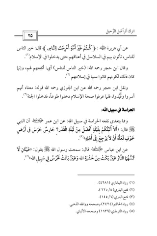 ‫أﺛﺮا‬ ‫اﺗﺮك‬ً‫اﻟﺮﺣﻴﻞ‬ ‫ﻗﺒﻞ‬‫ﱠ‬
 
‫ﻫﺮﻳﺮة‬ ‫أﰊ‬ ‫ﻋﻦ‬t:210/.‫ﻗﺎل‬:‫اﻟﻨ‬ ‫ﺧﲑ‬‫ﺎس‬
‫اﻹﺳﻼم‬ ‫ﰲ‬ ‫ﻳﺪﺧﻠﻮا‬ ‫ﺣﺘﻰ‬ ‫أﻋﻨﺎﻗﻬﻢ‬ ‫ﰲ‬ ‫اﻟﺴﻼﺳﻞ‬ ‫ﰲ‬ ‫ﲠﻢ‬ ‫ﺗﺄﺗﻮن‬ ،‫ﻟﻠﻨﺎس‬
)١(
.
‫ﺣﺠﺮ‬ ‫اﺑﻦ‬ ‫وﻗﺎل‬‫رﲪﻪ‬‫اﷲ‬:)‫ﻟﻠﻨﺎس‬ ‫اﻟﻨﺎس‬ ‫ﺧﲑ‬(‫أي‬:‫وإﻧﲈ‬ ،‫ﳍﻢ‬ ‫أﻧﻔﻌﻬﻢ‬
‫إﺳﻼﻣﻬﻢ‬ ‫ﰲ‬ ‫ﺳﺒﺒﺎ‬ ‫ﻛﺎﻧﻮا‬ ‫ﻟﻜﻮﳖﻢ‬ ‫ذﻟﻚ‬ ‫ﻛﺎن‬
)٢(
.
‫رﲪﻪ‬ ‫ﺣﺠﺮ‬ ‫اﺑﻦ‬ ‫وﻧﻘﻞ‬‫اﷲ‬‫رﲪﻪ‬ ‫اﳉﻮزي‬ ‫اﺑﻦ‬ ‫ﻋﻦ‬‫اﷲ‬‫ﻗﻮﻟﻪ‬:‫أﳖﻢ‬ ‫ﻣﻌﻨﺎه‬
‫وﻗ‬ ‫أﴎوا‬ُ‫ﻴ‬‫ﱢ‬‫ﺪوا‬‫ﻃﻮﻋﺎ‬ ‫دﺧﻠﻮا‬ ‫اﻹﺳﻼم‬ ‫ﺻﺤﺔ‬ ‫ﻋﺮﻓﻮا‬ ‫ﻓﻠﲈ‬ ،ً‫اﳉﻨﺔ‬ ‫ﻓﺪﺧﻠﻮا‬ ،
)٣(
.
 
‫ﺳﺒﻴﻞ‬ ‫ﰲ‬ ‫اﳊﺮاﺳﺔ‬ ‫ﻧﻔﻌﻪ‬ ‫ﻳﺘﻌﺪى‬ ‫وﳑﺎ‬‫اﷲ‬:‫ﻋﻤﺮ‬ ‫اﺑﻦ‬ ‫ﻋﻦ‬‫ب‬‫اﻟﻨﺒﻲ‬ ‫أن‬
r‫ﻗﺎل‬:»‫اﻟﻘﺪر‬ ‫ﻟﻴﻠﺔ‬ ‫ﻣﻦ‬ ‫أﻓﻀﻞ‬ ‫ﺑﻠﻴﻠﺔ‬ ‫أﻧﺒﺌﻜﻢ‬ ‫أﻻ‬ْ َُ ْ َ َ َ َ َِ ِ ٍ
ْ ْ ْْ ‫ﱢ‬َ ْ َ ُ َِ ُ َ َِ‫؟‬‫ﺣﺮس‬ ‫ﺣﺎرس‬َ َ ٌ ََ ِ‫ﰲ‬‫أرض‬ِ ْ َ
‫أن‬ ‫ﻟﻌﻠﻪ‬ ‫ﺧﻮف‬ْ َ ُ َ ْ‫ﱠ‬ َ ٍ َ‫أﻫﻠﻪ‬ ‫إﱃ‬ ‫ﻳﺮﺟﻊ‬ ‫ﻻ‬ِ ِ
ْ ََ َ ِ ِ ْ َ َ«
)٤(
.
‫ﻋﺒﺎس‬ ‫اﺑﻦ‬ ‫ﻋﻦ‬‫ب‬‫ﻗﺎل‬:‫رﺳﻮل‬ ‫ﺳﻤﻌﺖ‬‫اﷲ‬r‫ﻳﻘﻮل‬:»‫ﻻ‬ ‫ﻋﻴﻨﺎن‬َ ِ َ ْ َ
‫ﺧﺸﻴﺔ‬ ‫ﻣﻦ‬ ‫ﺑﻜﺖ‬ ‫ﻋﲔ‬ ‫اﻟﻨﺎر‬ ‫ﲤﺴﻬﲈ‬ِ ِ
َ ْ ُ ‫ﱡ‬ْ ََ ْ ‫ﱠ‬ْ َ ٌَ َُ َ َ‫اﷲ‬‫ﺳﺒﻴﻞ‬ ‫ﰲ‬ ‫ﲢﺮس‬ ‫ﺑﺎﺗﺖ‬ ‫وﻋﲔ‬ِ ِ َ ُ ِْ ُ َ َ َْ َ ْ َ ٌ‫اﷲ‬«
)٥(
.
)١(‫اﻟﺒﺨﺎري‬ ‫رواه‬)٤٢٨١.(
)٢(‫اﻟﺒﺎري‬ ‫ﻓﺘﺢ‬)٨/٢٢٥.(
)٣(‫اﻟﺒﺎري‬ ‫ﻓﺘﺢ‬)٦/١٤٥.(
)٤(‫اﳊﺎﻛﻢ‬ ‫رواه‬)٢٤٢٤(‫وﺻﺤﺤﻪ‬‫اﻟﺬﻫﺒﻲ‬ ‫وواﻓﻘﻪ‬.
)٥(‫اﻟﱰﻣﺬي‬ ‫رواه‬)١٦٣٩(‫اﻷﻟﺒﺎﲏ‬ ‫وﺻﺤﺤﻪ‬.
 