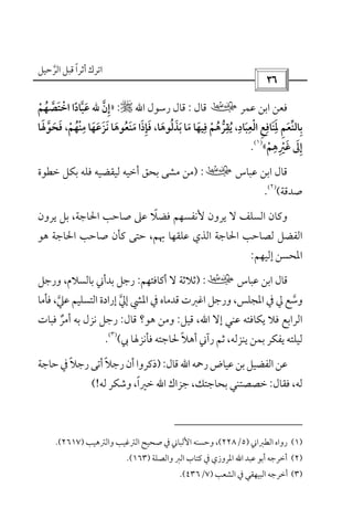 ‫أﺛﺮا‬ ‫اﺗﺮك‬ً‫ﻗ‬‫اﻟﺮﺣﻴﻞ‬ ‫ﺒﻞ‬‫ﱠ‬
 
‫ﻋﻤﺮ‬ ‫اﺑﻦ‬ ‫ﻓﻌﻦ‬‫ب‬‫ﻗﺎل‬:‫رﺳﻮل‬ ‫ﻗﺎل‬‫اﷲ‬r:»‫إن‬‫ﱠ‬ ِ‫ﷲ‬‫اﺧﺘﺼﻬﻢ‬ ‫ﻋﺒﺎدا‬ْ ُ ‫ﱠ‬ ً ‫ﱠ‬ ََ ْ
‫ﺑﺎﻟﻨﻌﻢ‬ِ َ ‫ﱢ‬ ِ‫اﻟﻌﺒﺎد‬ ‫ﳌﻨﺎﻓﻊ‬ِ ِ ِ ِ
َ ْ ِ َ َ،‫ﺑﺬﻟﻮﻫﺎ‬ ‫ﻣﺎ‬ ‫ﻓﻴﻬﺎ‬ ‫ﻳﻘﺮﻫﻢ‬َ َ ُُ َ َ ْ ‫ﱡ‬ َُ
ِ ِ،‫ﻣﻨﻬﻢ‬ ‫ﻧﺰﻋﻬﺎ‬ ‫ﻣﻨﻌﻮﻫﺎ‬ ‫ﻓﺈذا‬ْ َُ َْ َ َِ
َ َ َُ َ ِ َ،‫ﻓﺤﻮﳍﺎ‬ََ ‫ﱠ‬ َ َ
‫ﻏﲑﻫﻢ‬ ‫إﱃ‬ْ ْ
ِ ِ َ َ ِ«
)١(
.
‫ﻋﺒﺎس‬ ‫اﺑﻦ‬ ‫ﻗﺎل‬‫ب‬:)‫ﺧﻄﻮة‬ ‫ﺑﻜﻞ‬ ‫ﻓﻠﻪ‬ ‫ﻟﻴﻘﻀﻴﻪ‬ ‫أﺧﻴﻪ‬ ‫ﺑﺤﻖ‬ ‫ﻣﺸﻰ‬ ‫ﻣﻦ‬
‫ﺻﺪﻗﺔ‬(
)٢(
.
‫ﻓﻀﻼ‬ ‫ﻷﻧﻔﺴﻬﻢ‬ ‫ﻳﺮون‬ ‫ﻻ‬ ‫اﻟﺴﻠﻒ‬ ‫وﻛﺎن‬ً‫ﻳﺮو‬ ‫ﺑﻞ‬ ،‫اﳊﺎﺟﺔ‬ ‫ﺻﺎﺣﺐ‬ ‫ﻋﲆ‬‫ن‬
‫ﻫﻮ‬ ‫اﳊﺎﺟﺔ‬ ‫ﺻﺎﺣﺐ‬ ‫ﻛﺄن‬ ‫ﺣﺘﻰ‬ ،‫ﲠﻢ‬ ‫ﻋﻠﻘﻬﺎ‬ ‫اﻟﺬي‬ ‫اﳊﺎﺟﺔ‬ ‫ﻟﺼﺎﺣﺐ‬ ‫اﻟﻔﻀﻞ‬
‫إﻟﻴﻬﻢ‬ ‫اﳌﺤﺴﻦ‬:
‫ﻋﺒﺎس‬ ‫اﺑﻦ‬ ‫ﻗﺎل‬‫ب‬:)‫أﻛﺎﻓﺌﻬﻢ‬ ‫ﻻ‬ ‫ﺛﻼﺛﺔ‬:‫ورﺟﻞ‬ ،‫ﺑﺎﻟﺴﻼم‬ ‫ﺑﺪأﲏ‬ ‫رﺟﻞ‬
‫ﻓﺄﻣﺎ‬ ،‫ﻋﲇ‬ ‫اﻟﺘﺴﻠﻴﻢ‬ ‫إرادة‬ ‫إﱄ‬ ‫اﳌﴚ‬ ‫ﰲ‬ ‫ﻗﺪﻣﺎه‬ ‫اﻏﱪت‬ ‫ورﺟﻞ‬ ،‫اﳌﺠﻠﺲ‬ ‫ﰲ‬ ‫ﱄ‬ ‫وﺳﻊ‬‫ﱠ‬ ‫ﱠ‬ ‫ﱠ‬
‫إﻻ‬ ‫ﻋﻨﻲ‬ ‫ﻳﻜﺎﻓﺌﻪ‬ ‫ﻓﻼ‬ ‫اﻟﺮاﺑﻊ‬‫اﷲ‬‫ﻗﻴﻞ‬ ،:‫ﻫﻮ؟‬ ‫وﻣﻦ‬‫ﻗﺎل‬:‫ﻓﺒﺎت‬ ‫أﻣﺮ‬ ‫ﺑﻪ‬ ‫ﻧﺰل‬ ‫رﺟﻞ‬ٌ
‫ﰊ‬ ‫ﻓﺄﻧﺰﳍﺎ‬ ‫ﳊﺎﺟﺘﻪ‬ ‫أﻫﻼ‬ ‫رآﲏ‬ ‫ﺛﻢ‬ ،‫ﻳﻨﺰﻟﻪ‬ ‫ﺑﻤﻦ‬ ‫ﻳﻔﻜﺮ‬ ‫ﻟﻴﻠﺘﻪ‬ً(
)٣(
.
‫رﲪﻪ‬‫ﻋﻴﺎض‬‫ﺑﻦ‬‫اﻟﻔﻀﻴﻞ‬‫ﻋﻦ‬‫اﷲ‬‫ﻗﺎل‬:)‫ﺣﺎﺟﺔ‬‫ﰲ‬‫رﺟﻼ‬‫أﺗﻰ‬‫رﺟﻼ‬‫أن‬‫ذﻛﺮوا‬ً ً
‫ﻓﻘﺎل‬ ،‫ﻟﻪ‬:‫ﺟﺰاك‬ ،‫ﺑﺤﺎﺟﺘﻚ‬ ‫ﺧﺼﺼﺘﻨﻲ‬‫اﷲ‬‫ﻟﻪ‬ ‫وﺷﻜﺮ‬ ،‫ﺧﲑا‬ً!(
)١(‫اﻟﻄﱪاﲏ‬ ‫رواه‬)٥/٢٢٨(‫واﻟﱰﻫﻴﺐ‬ ‫اﻟﱰﻏﻴﺐ‬ ‫ﺻﺤﻴﺢ‬ ‫ﰲ‬ ‫اﻷﻟﺒﺎﲏ‬ ‫وﺣﺴﻨﻪ‬ ،)٢٦١٧.(
)٢(‫أﺑ‬ ‫أﺧﺮﺟﻪ‬‫واﻟﺼﻠﺔ‬ ‫اﻟﱪ‬ ‫ﻛﺘﺎب‬ ‫ﰲ‬ ‫اﳌﺮوزي‬ ‫اﷲ‬ ‫ﻋﺒﺪ‬ ‫ﻮ‬)١٦٣.(
)٣(‫اﻟﺸﻌﺐ‬ ‫ﰲ‬ ‫اﻟﺒﻴﻬﻘﻲ‬ ‫أﺧﺮﺟﻪ‬)٧/٤٣٦.(
 