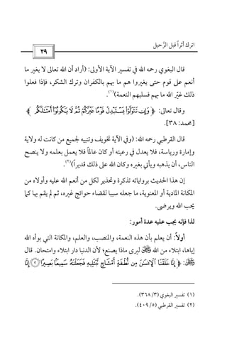 ‫أﺛﺮا‬ ‫اﺗﺮك‬ً‫اﻟﺮﺣﻴﻞ‬ ‫ﻗﺒﻞ‬‫ﱠ‬
 
‫اﻟﺒﻐﻮي‬ ‫ﻗﺎل‬‫رﲪﻪ‬‫اﷲ‬‫اﻷوﱃ‬ ‫اﻵﻳﺔ‬ ‫ﺗﻔﺴﲑ‬ ‫ﰲ‬:)‫أن‬ ‫أراد‬‫اﷲ‬‫ﻣﺎ‬ ‫ﻳﻐﲑ‬ ‫ﻻ‬ ‫ﺗﻌﺎﱃ‬
‫ﻓﻌﻠﻮا‬ ‫ﻓﺈذا‬ ،‫اﻟﺸﻜﺮ‬ ‫وﺗﺮك‬ ‫ﺑﺎﻟﻜﻔﺮان‬ ‫ﲠﻢ‬ ‫ﻣﺎ‬ ‫ﻫﻢ‬ ‫ﻳﻐﲑوا‬ ‫ﺣﺘﻰ‬ ‫ﻗﻮم‬ ‫ﻋﲆ‬ ‫أﻧﻌﻢ‬
‫ﻏﲑ‬ ‫ذﻟﻚ‬ّ‫اﷲ‬‫ﲠﻢ‬ ‫ﻣﺎ‬‫اﻟﻨﻌﻤﺔ‬ ‫ﻓﺴﻠﺒﻬﻢ‬(
)١(
.
‫ﺗﻌﺎﱃ‬ ‫وﻗﺎل‬:ÐÏÎÍÌËÊÉÈ
]‫ﳏﻤﺪ‬:٣٨.[
‫رﲪﻪ‬ ‫اﻟﻘﺮﻃﺒﻲ‬ ‫ﻗﺎل‬‫اﷲ‬:)‫وﻻﻳﺔ‬ ‫ﻟﻪ‬ ‫ﻛﺎﻧﺖ‬ ‫ﻣﻦ‬ ‫ﳉﻤﻴﻊ‬ ‫وﺗﻨﺒﻴﻪ‬ ‫ﲣﻮﻳﻒ‬ ‫اﻵﻳﺔ‬ ‫وﰲ‬
‫ﻳﻨﺼﺢ‬ ‫وﻻ‬ ‫ﺑﻌﻠﻤﻪ‬ ‫ﻳﻌﻤﻞ‬ ‫ﻓﻼ‬ ‫ﻋﺎﳌﺎ‬ ‫ﻛﺎن‬ ‫أو‬ ‫رﻋﻴﺘﻪ‬ ‫ﰲ‬ ‫ﻳﻌﺪل‬ ‫ﻓﻼ‬ ،‫ورﻳﺎﺳﺔ‬ ‫وإﻣﺎرة‬ً
‫وﻛﺎن‬ ‫ﺑﻐﲑه‬ ‫وﻳﺄﰐ‬ ‫ﻳﺬﻫﺒﻪ‬ ‫أن‬ ،‫اﻟﻨﺎس‬‫اﷲ‬‫ذﻟﻚ‬ ‫ﻋﲆ‬‫ﻗﺪﻳﺮا‬ً(
)٢(
.
‫أﻧﻌﻢ‬ ‫ﻣﻦ‬ ‫ﻟﻜﻞ‬ ‫وﲢﺬﻳﺮ‬ ‫ﺗﺬﻛﺮة‬ ‫ﺑﺮواﻳﺎﺗﻪ‬ ‫اﳊﺪﻳﺚ‬ ‫ﻫﺬا‬ ‫إن‬‫اﷲ‬‫ﻣﻦ‬ ‫وأوﻻه‬ ‫ﻋﻠﻴﻪ‬
‫ﻣﺎ‬ ،‫اﳌﻌﻨﻮﻳﺔ‬ ‫أو‬ ‫اﳌﺎدﻳﺔ‬ ‫اﳌﻜﺎﻧﺔ‬،‫ﻏﲑه‬ ‫ﺣﻮاﺋﺞ‬ ‫ﻟﻘﻀﺎء‬ ‫ﺳﺒﺒﺎ‬ ‫ﺟﻌﻠﻪ‬‫ﻛﲈ‬ ‫ﲠﺎ‬ ‫ﻳﻘﻢ‬ ‫ﱂ‬ ‫ﺛﻢ‬
‫ﳛﺐ‬‫اﷲ‬‫وﻳﺮﴇ‬.
‫أﻣﻮر‬ ‫ﻋﺪة‬ ‫ﻋﻠﻴﻪ‬ ‫ﳚﺐ‬ ‫ﻓﺈﻧﻪ‬ ‫ﻟﺬا‬:
‫أوﻻ‬ً:‫اﻟﻨﻌﻤﺔ‬ ‫ﻫﺬه‬ ‫ﺑﺄن‬ ‫ﻳﻌﻠﻢ‬ ‫أن‬‫و‬ ،‫اﳌﻨﺼﺐ‬،‫واﻟﻌﻠﻢ‬،‫وا‬‫ﺑﻮأه‬ ‫اﻟﺘﻲ‬ ‫ﳌﻜﺎﻧﺔ‬‫اﷲ‬
‫ﻣﻦ‬ ‫اﺑﺘﻼء‬ ،‫إﻳﺎﻫﺎ‬‫اﷲ‬U‫واﻣﺘﺤﺎن‬ ‫اﺑﺘﻼء‬ ‫دار‬ ‫اﻟﺪﻧﻴﺎ‬ ‫ﻷن‬ ‫ﻳﺼﻨﻊ؛‬ ‫ﻣﺎذا‬ ‫ﻟﲑى‬.‫ﻗﺎل‬
U:ÅÄÃÂÁÀ¿¾½¼» º
)١(‫اﻟﺒﻐﻮي‬ ‫ﺗﻔﺴﲑ‬)٣/٣٦٨.(
)٢(‫ﺗﻔﺴﲑ‬‫اﻟﻘﺮﻃﺒﻲ‬)٥/٤٠٩.(
 
