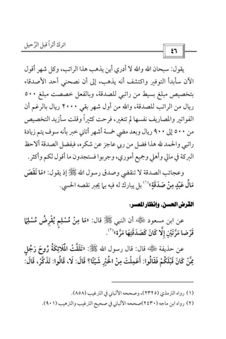 ‫أﺛﺮا‬ ‫اﺗﺮك‬ً‫ﻗ‬‫اﻟﺮﺣﻴﻞ‬ ‫ﺒﻞ‬‫ﱠ‬
 
‫ﻳﻘﻮل‬:‫ﺳﺒﺤﺎن‬‫اﷲ‬‫أﻗﻮل‬ ‫ﺷﻬﺮ‬ ‫وﻛﻞ‬ ،‫اﻟﺮاﺗﺐ‬ ‫ﻫﺬا‬ ‫ﻳﺬﻫﺐ‬ ‫أﻳﻦ‬ ‫أدري‬ ‫ﻻ‬ ‫واﷲ‬
‫اﻷﺻﺪﻗﺎء‬ ‫أﺣﺪ‬ ‫ﻧﺼﺤﻨﻲ‬ ‫أن‬ ‫إﱃ‬ ،‫ﻳﺬﻫﺐ‬ ‫أﻧﻪ‬ ‫واﻛﺘﺸﻒ‬ ‫اﻟﺘﻮﻓﲑ‬ ‫ﺳﺄﺑﺪأ‬ ‫اﻵن‬
،‫ﻟﻠﺼﺪﻗﺔ‬ ‫راﺗﺒﻲ‬ ‫ﻣﻦ‬ ‫ﺑﺴﻴﻂ‬ ‫ﻣﺒﻠﻎ‬ ‫ﺑﺘﺨﺼﻴﺺ‬‫ﻣﺒﻠﻎ‬ ‫ﺧﺼﺼﺖ‬ ‫وﺑﺎﻟﻔﻌﻞ‬٥٠٠
‫ﻟﻠﺼﺪﻗﺔ‬ ‫اﻟﺮاﺗﺐ‬ ‫ﻣﻦ‬ ‫رﻳﺎل‬،‫ﺑﻘﻲ‬ ‫ﺷﻬﺮ‬ ‫أول‬ ‫ﻣﻦ‬ ‫واﷲ‬٢٠٠٠‫أن‬ ‫ﺑﺎﻟﺮﻏﻢ‬ ‫رﻳﺎل‬
،‫ﺗﺘﻐﲑ‬ ‫ﱂ‬ ‫ﻧﻔﺴﻬﺎ‬ ‫واﳌﺼﺎرﻳﻒ‬ ‫اﻟﻔﻮاﺗﲑ‬‫ﻛﺜﲑا‬ ‫ﻓﺮﺣﺖ‬ً‫اﻟﺘﺨﺼﻴﺺ‬ ‫ﺳﺄزﻳﺪ‬ ‫وﻗﻠﺖ‬
‫ﻣﻦ‬٥٠٠‫إﱃ‬٩٠٠‫ﺧﱪ‬ ‫أﺗﺎﲏ‬ ‫أﺷﻬﺮ‬ ‫ﲬﺴﺔ‬ ‫ﻣﴤ‬ ‫وﺑﻌﺪ‬ ‫رﻳﺎل‬‫ﺑﺄﻧﻪ‬‫زﻳﺎدة‬ ‫ﻳﺘﻢ‬ ‫ﺳﻮف‬
‫واﳊﻤﺪ‬ ‫راﺗﺒﻲ‬‫ﷲ‬‫أﻻﺣﻆ‬ ‫اﻟﺼﺪﻗﺔ‬ ‫ﻓﺒﻔﻀﻞ‬ ،‫ﺷﻜﺮه‬ ‫ﻋﻦ‬ ‫ﻋﺎﺟﺰ‬ ‫رﰊ‬ ‫ﻣﻦ‬ ‫ﻓﻀﻞ‬ ‫ﻫﺬا‬
‫أﻣﻮري‬ ‫وﲨﻴﻊ‬ ‫وأﻫﲇ‬ ‫ﻣﺎﱄ‬ ‫ﰲ‬ ‫اﻟﱪﻛﺔ‬‫و‬،‫ﺟﺮﺑﻮ‬‫وأﻛﺜﺮ‬ ‫ﻟﻜﻢ‬ ‫أﻗﻮل‬ ‫ﻣﺎ‬ ‫ﻓﺴﺘﺠﺪون‬ ‫ا‬.
‫رﺳﻮل‬ ‫وﺻﺪق‬ ‫ﺗﻨﻘﴤ‬ ‫ﻻ‬ ‫اﻟﺼﺪﻗﺔ‬ ‫وﻋﺠﺎﺋﺐ‬‫اﷲ‬r‫ﻳﻘﻮل‬ ‫إذ‬:»‫ﻧﻘﺺ‬ ‫ﻣﺎ‬َ َ َ َ
‫ﺻﺪﻗﺔ‬ ‫ﻣﻦ‬ ‫ﻋﺒﺪ‬ ‫ﻣﺎل‬ٍ ِ ٍَ َ َ ْ ْ َ ُ َ«
)١(
‫اﳊﴘ‬ ‫ﻧﻘﺼﻪ‬ ‫ﳚﱪ‬ ‫ﺑﲈ‬ ‫ﻓﻴﻪ‬ ‫ﻟﻪ‬ ‫ﻳﺒﺎرك‬ ‫ﺑﻞ‬.
 
‫ﻣﺴﻌﻮد‬ ‫اﺑﻦ‬ ‫ﻋﻦ‬t‫اﻟﻨﺒﻲ‬ ‫أن‬r‫ﻗﺎل‬:»‫ﻣ‬ ‫ﻣﻦ‬ ‫ﻣﺎ‬ُ َْ
ِ‫ﻣﺴﻠﲈ‬ ‫ﻳﻘﺮض‬ ‫ﺴﻠﻢ‬ً
ِ ِ
ْ ُ ُ ُْ ِ ْ ٍ
‫ﻗﺮﺿ‬ْ َ‫ﻣﺮة‬ ‫ﻛﺼﺪﻗﺘﻬﺎ‬ ‫ﻛﺎن‬ ‫إﻻ‬ ‫ﻣﺮﺗﲔ‬ ‫ﺎ‬‫ﱠ‬ َ ْ ‫ﱠ‬ ََ
ِ َ َ ََ َ ََ ‫ﱠ‬ ِ ِ«
)٢(
.
‫ﺣﺬﻳﻔﺔ‬ ‫ﻋﻦ‬t‫ﻗﺎل‬:‫رﺳﻮل‬ ‫ﻗﺎل‬‫اﷲ‬r:»‫رﺟﻞ‬ ‫روح‬ ‫اﳌﻼﺋﻜﺔ‬ ‫ﺗﻠﻘﺖ‬ٍ َُْ ََ ُ ُ ‫ﱠ‬َ ِ َ ْ ََ
‫ﻓﻘﺎﻟﻮا‬ ‫ﻗﺒﻠﻜﻢ‬ ‫ﻛﺎن‬ ‫ﳑﻦ‬ُ ََ ََ ْ ُ ْ َْ َ ‫ﱠ‬ ِ:‫ﺷﻴﺌﺎ‬ ‫اﳋﲑ‬ ‫ﻣﻦ‬ ‫أﻋﻤﻠﺖ‬ً َْ َْ ِ َْ ْ َ
ِ ِْ َ‫؟‬‫ﻗﺎل‬َ َ:‫ﻻ‬َ،‫ﻗﺎﻟﻮا‬ُ َ:‫ﺗﺬﻛﺮ‬ْ ‫ﱠ‬ َ َ،‫ﻗﺎل‬َ َ:
)١(‫اﻟﱰﻣﺬي‬ ‫رواه‬)٢٣٢٥(،‫اﻟﱰﻏﻴﺐ‬ ‫ﰲ‬ ‫اﻷﻟﺒﺎﲏ‬ ‫وﺻﺤﺤﻪ‬)٨٥٨.(
)٢(‫ﻣﺎﺟﻪ‬ ‫اﺑﻦ‬ ‫رواه‬)٢٤٣٠(‫واﻟﱰﻫﻴﺐ‬ ‫اﻟﱰﻏﻴﺐ‬ ‫ﺻﺤﻴﺢ‬ ‫ﰲ‬ ‫اﻷﻟﺒﺎﲏ‬ ‫ﺻﺤﺤﻪ‬)٩٠١.(
 