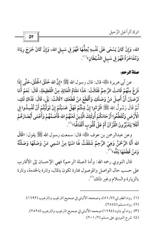 ‫أﺛﺮا‬ ‫اﺗﺮك‬ً‫اﻟﺮﺣﻴﻞ‬ ‫ﻗﺒﻞ‬‫ﱠ‬
 
‫اﷲ‬،‫ﺳﺒﻴﻞ‬ ‫ﰲ‬ ‫ﻓﻬﻮ‬ ‫ﻳﻌﻔﻬﺎ‬ ‫ﻧﻔﺴﻪ‬ ‫ﻋﲆ‬ ‫ﻳﺴﻌﻰ‬ ‫ﻛﺎن‬ ‫وإن‬ِ ِ َ ُ ْ َِ َ َ َ َُ ََ ‫ﱡ‬ ِْ ِ ِ َ َ َ َْ ِ‫اﷲ‬،‫رﻳﺎء‬ ‫ﺧﺮج‬ ‫ﻛﺎن‬ ‫وإن‬ً َ َِ َ ََ َ َْ ِ
‫اﻟﺸﻴﻄﺎن‬ ‫ﺳﺒﻴﻞ‬ ‫ﰲ‬ ‫ﻓﻬﻮ‬ ‫وﻣﻔﺎﺧﺮة‬ِ َ ْ َ َ ُ‫ﱠ‬ ِ ِ ِ َ َُ َ ً َ َ«
)١(
.
 
‫ﻫﺮﻳﺮة‬ ‫أﰊ‬ ‫ﻋﻦ‬t‫ﻗﺎل‬:‫رﺳﻮل‬ ‫ﻗﺎل‬‫اﷲ‬r»‫إن‬‫ﱠ‬ ِ‫اﷲ‬‫اﳋﻠﻖ‬ ‫ﺧﻠﻖ‬َ َْ ََْ َ،‫إذا‬ ‫ﺣﺘﻰ‬َ ِ ‫ﱠ‬ َ
‫ﻓﻘﺎﻟﺖ‬ ‫اﻟﺮﺣﻢ‬ ‫ﻗﺎﻣﺖ‬ ‫ﻣﻨﻬﻢ‬ ‫ﻓﺮغ‬ْ ْ َْ َ َ ََ َُ ‫ﱠ‬ َ ْ َ
ِ ِ
ُ:‫اﻟﻘﻄﻴﻌﺔ‬ ‫ﻣﻦ‬ ‫اﻟﻌﺎﺋﺬ‬ ‫ﻣﻘﺎم‬ ‫ﻫﺬا‬ِ ِ ِ ِ ِ
َ ْ َ ََ َْ ْ ُ َ َ،‫ﻗﺎل‬َ َ:‫أﻣﺎ‬ ‫ﻧﻌﻢ‬َ َْ َ َ
‫ﺗﺮﺿ‬ْ َ‫ﻣﻦ‬ ‫وأﻗﻄﻊ‬ ‫وﺻﻠﻚ‬ ‫ﻣﻦ‬ ‫أﺻﻞ‬ ‫أن‬ ‫ﲔ‬ْ َ َ َ َ َْ َ َْ ْ َ َ َِ َِ َ ْ َ‫ﻗﻄﻌﻚ‬ِ
َ َ َ‫؟‬‫ﻗﺎﻟﺖ‬ْ َ َ:‫ﺑﲆ‬َ َ،‫ﻗﺎل‬َ َ:‫ﻟﻚ‬ ‫ﻓﺬاك‬ِ َِ َ َ،
‫رﺳﻮل‬ ‫ﻗﺎل‬ ‫ﺛﻢ‬ُ َُ َ ‫ﱠ‬َ ُ‫اﷲ‬r‫ﰲ‬ ‫ﺗﻔﺴﺪوا‬ ‫أن‬ ‫ﺗﻮﻟﻴﺘﻢ‬ ‫إن‬ ‫ﻋﺴﻴﺘﻢ‬ ‫ﻓﻬﻞ‬ ‫ﺷﺌﺘﻢ‬ ‫إن‬ ‫اﻗﺮءوا‬ِ ُ ُ ُ َ ُ ُ ِْ ِْ ْ ْ َْ ْ ْ ْ ْ َ ْ َ‫ﱠ‬ َْ َِ َِ َ ُ ْ
‫ﻟﻌﻨﻬﻢ‬ ‫اﻟﺬﻳﻦ‬‫أوﻟﺌﻚ‬ ‫أرﺣﺎﻣﻜﻢ‬ ‫وﺗﻘﻄﻌﻮا‬‫اﻷرض‬ْ ْ َ ْ ُْ َ َُ َ َ ُ ََ ‫ﱠ‬ َِ َِ ُ َُ ‫ﱢ‬ َ ِ َ ْ‫اﷲ‬‫أ‬ ‫وأﻋﻤﻰ‬ ‫ﻓﺄﺻﻤﻬﻢ‬َ ََ ْ ‫ﱠ‬ْ َ َُ َ َ‫ﺑﺼﺎرﻫﻢ‬ْ َُ َ ْ
‫أﻗﻔﺎﳍﺎ‬ ‫ﻗﻠﻮب‬ ‫ﻋﲆ‬ ‫أم‬ ‫اﻟﻘﺮآن‬ ‫ﻳﺘﺪﺑﺮون‬ ‫أﻓﻼ‬َُ َ ْ ُ َُ َ ٍَ ُ َْ َ ‫ﱠ‬ْ ْ ُ ََ َ َ َ َ َ«
)٢(
.
‫ﻋﻮف‬ ‫ﺑﻦ‬ ‫ﻋﺒﺪاﻟﺮﲪﻦ‬ ‫وﻋﻦ‬t‫ﻗﺎل‬:‫رﺳﻮل‬ ‫ﺳﻤﻌﺖ‬‫اﷲ‬r‫ﻳﻘﻮل‬:»‫ﻗﺎل‬َ َ
‫اﷲ‬‫وﺻﻠﺘﻪ‬ ‫وﺻﻠﻬﺎ‬ ‫ﻣﻦ‬ ‫اﺳﻤﻲ‬ ‫ﻣﻦ‬ ‫اﺳﲈ‬ ‫ﳍﺎ‬ ‫ﺷﻘﻘﺖ‬ ‫اﻟﺮﺣﻢ‬ ‫وﻫﻲ‬ ‫اﻟﺮﲪﻦ‬ ‫أﻧﺎ‬ُ َ َ َ َ ْ ْ َ ُُ ُْ ََ َ ْ ْ ُ ‫ﱠ‬ َ ‫ﱠ‬
ِ ِ ِ ِ
ً ََ ْ َ َ َ ْ َ َ
‫ﻗﻄﻌ‬ ‫وﻣﻦ‬َ ْ ََ َ َ‫ﺑﺘﺘﻪ‬ ‫ﻬﺎ‬‫ﱡ‬ َ َ َ«
)٣(
.
‫اﻟﻨﻮوي‬ ‫ﻗﺎل‬‫رﲪﻪ‬‫اﷲ‬:‫وأﻣﺎ‬)‫اﻟﺮﺣﻢ‬ ‫ﺻﻠﺔ‬(‫اﻷﻗﺎرب‬ ‫إﱃ‬ ‫اﻹﺣﺴﺎن‬ ‫ﻓﻬﻲ‬
‫وﺗﺎرة‬ ،‫ﺑﺎﳋﺪﻣﺔ‬ ‫وﺗﺎرة‬ ،‫ﺑﺎﳌﺎل‬ ‫ﺗﻜﻮن‬ ‫ﻓﺘﺎرة‬ ‫واﳌﻮﺻﻮل‬ ‫اﻟﻮاﺻﻞ‬ ‫ﺣﺎل‬ ‫ﺣﺴﺐ‬ ‫ﻋﲆ‬
‫ذﻟﻚ‬ ‫وﻏﲑ‬ ‫واﻟﺴﻼم‬ ‫ﺑﺎﻟﺰﻳﺎرة‬
)٤(
.
)١(‫ا‬ ‫رواه‬‫ﻟﻄﱪاﲏ‬)٧/٥٦(،‫اﻟﱰﻏﻴﺐ‬ ‫ﺻﺤﻴﺢ‬ ‫ﰲ‬ ‫اﻷﻟﺒﺎﲏ‬ ‫وﺻﺤﺤﻪ‬‫واﻟﱰﻫﻴﺐ‬)١٦٩٢.(
)٢(‫ﻣﺴﻠﻢ‬ ‫رواه‬)٢٥٥٤.(
)٣(‫رو‬‫اه‬‫داود‬ ‫أﺑﻮ‬)١٦٩٤(‫واﻟﱰﻫﻴﺐ‬ ‫اﻟﱰﻏﻴﺐ‬ ‫ﺻﺤﻴﺢ‬ ‫ﰲ‬ ‫اﻷﻟﺒﺎﲏ‬ ‫ﺻﺤﺤﻪ‬)٢٥٢٨.(
)٤(‫ﻣﺴﻠﻢ‬ ‫ﻋﲆ‬ ‫اﻟﻨﻮوي‬ ‫ﴍح‬)٢/٢٠١.(
 