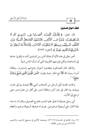 ‫أﺛﺮا‬ ‫اﺗﺮك‬ً‫ﻗ‬‫اﻟﺮﺣﻴﻞ‬ ‫ﺒﻞ‬‫ﱠ‬
 
 
‫ﺗﻌﺎﱃ‬ ‫ﻗﺎل‬:q p o n m l k
y x w v ut s r
 ~ } | { z¥ ¤ £ ¢¡
ª©¨§¦]‫اﻟﺒﻘﺮة‬:٢٧٣.[
‫ﻳﻜﻮﻧ‬ ‫ﻣﺎ‬ ‫أﺷﺪ‬ ‫اﳌﺴﻠﻤﲔ‬ ‫ﻣﻦ‬ ‫أﻧﺎس‬ ‫ﻫﻨﺎك‬ ‫أن‬ ‫اﻵﻳﺔ‬ ‫ﻫﺬه‬ ‫ﰲ‬ ‫ﺗﻌﺎﱃ‬ ‫أﺧﱪ‬‫ﻮا‬‫ﺣﺎﺟﺔ‬
‫ﺷﻴﺌﺎ‬ ‫اﻟﻨﺎس‬ ‫ﺗﺴﺄل‬ ‫أن‬ ‫ﺗﺄﺑﻰ‬ ‫اﻟﻜﺮﻳﻤﺔ‬ ‫ﻧﻔﻮﺳﻬﻢ‬ ‫وﻟﻜﻦ‬ ،‫اﳌﺴﺎﻋﺪة‬ ‫إﱃ‬ً.
‫ﺑﺎﺳﺘﻤﺮار‬ ‫إﺧﻮاﳖﻢ‬ ‫أﺣﻮال‬ ‫ﻳﺘﻔﻘﺪون‬ ‫اﻟﺼﺎﳊﻮن‬ ‫ﻛﺎن‬ ‫وﻟﺬﻟﻚ‬،‫وﻫﻜﺬا‬
‫رﺳﻮل‬ ‫أﻣﺮﻧﺎ‬‫اﷲ‬r‫ﺣﻴﺚ‬ ‫اﳉﺎر‬ ‫ﻣﻊ‬‫ﻳﻘﻮل‬:»‫اﻟ‬ ‫اﳌﺆﻣﻦ‬ ‫ﻟﻴﺲ‬‫ﱠ‬ َُ َ
ِ ْ ُْ ْ‫وﺟﺎره‬ ‫ﻳﺸﺒﻊ‬ ‫ﺬي‬ُ َ َ ُ َُ َْ ِ
‫ﺟﺎﺋﻊ‬ٌ َ
ِ«
)١(
.
‫اﻟﻨﺒﻲ‬ ‫أﺻﺤﺎب‬ ‫ﻣﻦ‬ ‫اﻟﺮﺟﻞ‬ ‫ﺗﺄﰐ‬ ‫اﳍﺪﻳﺔ‬ ‫وﻛﺎﻧﺖ‬r،‫ﺟﺎره‬ ‫إﱃ‬ ‫ﲠﺎ‬ ‫ﻓﻴﺒﻌﺚ‬
‫ﺣﺘﻰ‬ ‫دور‬ ‫ﻋﴩة‬ ‫ﻣﻦ‬ ‫أﻛﺜﺮ‬ ‫ﻋﲆ‬ ‫ﺗﺪور‬ ‫وﻫﻜﺬا‬ ،‫آﺧﺮ‬ ‫ﺟﺎر‬ ‫إﱃ‬ ‫اﳉﺎر‬ ‫ﲠﺎ‬ ‫وﻳﺒﻌﺚ‬
‫اﻷول‬ ‫إﱃ‬ ‫ﺗﺮﺟﻊ‬.
،‫اﻟﺼﺪﻳﻖ‬ ‫ﻓﺨﺮج‬ ،‫اﻟﺒﺎب‬ ‫ﻋﻠﻴﻪ‬ ‫ﻓﺪق‬ ‫ﻟﻪ‬ ‫ﺻﺪﻳﻘﺎ‬ ‫رﺟﻞ‬ ‫أﺗﻰ‬‫ﻟﻪ‬ ‫وﻗﺎل‬:‫ﺟﺎء‬ ‫ﻣﺎ‬
‫ﻗﺎل‬ ‫ﺑﻚ؟‬:‫دﻳﻦ‬ ‫درﻫﻢ‬ ‫أرﺑﻌﲈﺋﺔ‬ ‫ﻋﲇ‬.‫وأﻋﻄﺎه‬ ،‫درﻫﻢ‬ ‫أرﺑﻌﲈﺋﺔ‬ ‫ﺻﺪﻳﻘﻪ‬ ‫ﻟﻪ‬ ‫ﻓﻮزن‬
)١(‫اﳌﺴﺘﺪرك‬ ‫ﰲ‬ ‫اﳊﺎﻛﻢ‬ ‫رواه‬)٢١٦٦(‫اﻟﱰ‬ ‫ﺻﺤﻴﺢ‬ ‫ﰲ‬ ‫اﻷﻟﺒﺎﲏ‬ ‫وﺻﺤﺤﻪ‬ ،‫واﻟﱰﻫﻴﺐ‬ ‫ﻏﻴﺐ‬
)٢٥٦٢(‫ﻋﺒﺎس‬ ‫اﺑﻦ‬ ‫ﻋﻦ‬ ،‫ب‬.
 