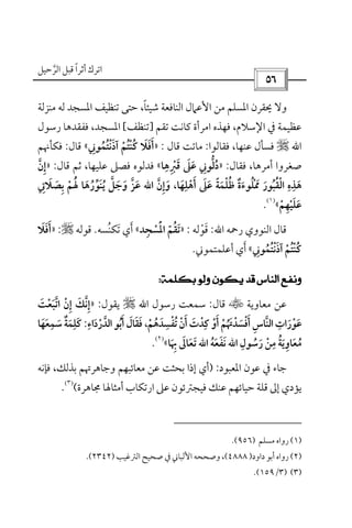 ‫أﺛﺮا‬ ‫اﺗﺮك‬ً‫ﻗ‬‫اﻟﺮﺣﻴﻞ‬ ‫ﺒﻞ‬‫ﱠ‬
 
‫ﻣﻨﺰﻟﺔ‬ ‫ﻟﻪ‬ ‫اﳌﺴﺠﺪ‬ ‫ﺗﻨﻈﻴﻒ‬ ‫ﺣﺘﻰ‬ ،‫ﺷﻴﺌﺎ‬ ‫اﻟﻨﺎﻓﻌﺔ‬ ‫اﻷﻋﲈل‬ ‫ﻣﻦ‬ ‫اﳌﺴﻠﻢ‬ ‫ﳛﻘﺮن‬ ‫وﻻ‬ً
‫ﺗﻘﻢ‬ ‫ﻛﺎﻧﺖ‬ ‫اﻣﺮأة‬ ‫ﻓﻬﺬه‬ ،‫اﻹﺳﻼم‬ ‫ﰲ‬ ‫ﻋﻈﻴﻤﺔ‬]‫ﺗﻨﻈﻒ‬[‫اﳌﺴﺠﺪ‬،‫رﺳﻮل‬ ‫ﻓﻔﻘﺪﻫﺎ‬
‫اﷲ‬r‫ﻋﻨﻬﺎ‬ ‫ﻓﺴﺄل‬،‫ﻓﻘﺎﻟﻮا‬:‫ﻗﺎل‬ ‫ﻣﺎﺗﺖ‬:»‫آذﻧﺘﻤﻮﲏ‬ ‫ﻛﻨﺘﻢ‬ ‫أﻓﻼ‬ِ ُ ُْ ُ ْْ َ َُ َ َ«‫ﻗﺎل‬:‫ﻓﻜﺄﳖﻢ‬
‫أﻣﺮﻫﺎ‬ ‫ﺻﻐﺮوا‬،‫ﻓﻘﺎل‬:»‫ﻗﱪﻫﺎ‬ ‫ﻋﲆ‬ ‫دﻟﻮﲏ‬ِ ِ ْ َ َُ َ ِ ‫ﱡ‬«‫ﻋﻠﻴﻬﺎ‬ ‫ﻓﺼﲆ‬ ‫ﻓﺪﻟﻮه‬،‫ﻗﺎل‬ ‫ﺛﻢ‬:»‫إن‬‫ﱠ‬ ِ
‫أﻫﻠﻬﺎ‬ ‫ﻋﲆ‬ ‫ﻇﻠﻤﺔ‬ ‫ﳑﻠﻮءة‬ ‫اﻟﻘﺒﻮر‬ ‫ﻫﺬه‬َ
ِ ِ ِ
ْ َ ُ ََ َ ً َُ َْ ُ ُْ ٌ َ ْ َ،‫وإن‬‫ﱠ‬ ِ َ‫اﷲ‬‫ﺑﺼﻼﰐ‬ ‫ﳍﻢ‬ ‫ﻳﻨﻮرﻫﺎ‬ ‫وﺟﻞ‬ ‫ﻋﺰ‬ِ َ َ َ ‫ﱢ‬ َ َ َِ ْ ُ َُُ َ ‫ﱠ‬‫ﱠ‬
‫ﻋﻠﻴﻬﻢ‬ْ ِْ َ َ«
)١(
.
‫اﻟﻨﻮوي‬ ‫ﻗﺎل‬‫رﲪﻪ‬‫اﷲ‬:‫ﻗﻮﻟﻪ‬ْ َ:»‫اﳌﺴﺠﺪ‬ ‫ﺗﻘﻢ‬ِ ْ َّْ ُ َ«‫ﺗﻜ‬ ‫أي‬َ َ‫ﻨﺴﻪ‬ُ.‫ﻗﻮﻟﻪ‬r:»‫أﻓﻼ‬َ َ َ
‫آذﻧﺘﻤﻮﲏ‬ ‫ﻛﻨﺘﻢ‬ِ ُ ُْ ُ ْْ َ ُ«‫أﻋﻠﻤﺘﻤﻮﲏ‬ ‫أي‬َ.
 
‫ﻣﻌﺎوﻳﺔ‬ ‫ﻋﻦ‬t‫ﻗﺎل‬:‫رﺳﻮل‬ ‫ﺳﻤﻌﺖ‬‫اﷲ‬r‫ﻳﻘﻮل‬:»‫اﺗﺒﻌﺖ‬ ‫إن‬ ‫إﻧﻚ‬َ ‫ﱠ‬ْ َ ْ ِ َِ ‫ﱠ‬
‫أو‬ ‫أﻓﺴﺪﲥﻢ‬ ‫اﻟﻨﺎس‬ ‫ﻋﻮرات‬ْ ْ ََ َْ َ َُ َ ْ ‫ﱠ‬ْ ِ ِ‫ﺗﻔﺴﺪﻫﻢ‬ ‫أن‬ ‫ﻛﺪت‬ْ ُ َ ُ َ ِْ ِْ ْ َ،‫اﻟﺪرداء‬ ‫أﺑﻮ‬ ‫ﻓﻘﺎل‬ِ
َ ُْ ‫ﱠ‬ َ َ َ َ:‫ﺳﻤﻌﻬﺎ‬ ‫ﻛﻠﻤﺔ‬َ َ
ِ ِ
َ ٌَ َ
‫رﺳﻮل‬ ‫ﻣﻦ‬ ‫ﻣﻌﺎوﻳﺔ‬ِ
ُ َ َ ُْ َ
ِ ُ ِ‫اﷲ‬‫ﻧﻔﻌﻪ‬ُ َ َ َ‫اﷲ‬‫ﲠ‬ ‫ﺗﻌﺎﱃ‬َ ِ َ َ َ‫ﺎ‬«
)٢(
.
‫اﳌﻌﺒﻮد‬ ‫ﻋﻮن‬ ‫ﰲ‬ ‫ﺟﺎء‬:)‫ﻓﺈﻧﻪ‬ ،‫ﺑﺬﻟﻚ‬ ‫وﺟﺎﻫﺮﲥﻢ‬ ‫ﻣﻌﺎﺋﺒﻬﻢ‬ ‫ﻋﻦ‬ ‫ﺑﺤﺜﺖ‬ ‫إذا‬ ‫أي‬
‫ﳎ‬ ‫أﻣﺜﺎﳍﺎ‬ ‫ارﺗﻜﺎب‬ ‫ﻋﲆ‬ ‫ﻓﻴﺠﱰﺋﻮن‬ ‫ﻋﻨﻚ‬ ‫ﺣﻴﺎﺋﻬﻢ‬ ‫ﻗﻠﺔ‬ ‫إﱃ‬ ‫ﻳﺆدي‬‫ﺎﻫﺮة‬(
)٣(
.
)١(‫ﻣﺴﻠﻢ‬ ‫رواه‬)٩٥٦.(
)٢(‫داود‬ ‫أﺑﻮ‬ ‫رواه‬)٤٨٨٨(‫اﻟﱰﻏﻴﺐ‬ ‫ﺻﺤﻴﺢ‬ ‫ﰲ‬ ‫اﻷﻟﺒﺎﲏ‬ ‫وﺻﺤﺤﻪ‬ ،)٢٣٤٢.(
)٣()٣/١٥٩.(
 