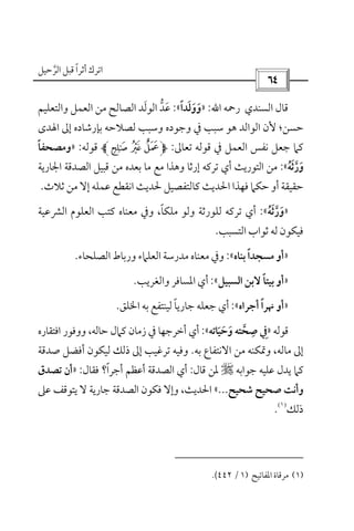‫أﺛﺮا‬ ‫اﺗﺮك‬ً‫ﻗ‬‫اﻟﺮﺣﻴﻞ‬ ‫ﺒﻞ‬‫ﱠ‬
 
‫اﻟﺴﻨﺪي‬ ‫ﻗﺎل‬‫رﲪﻪ‬‫اﷲ‬:»‫ووﻟﺪا‬ً َ َ َ«:‫اﻟﻮﻟ‬ ‫ﻋﺪ‬َ ‫ﱡ‬ َ‫واﻟﺘﻌﻠﻴﻢ‬ ‫اﻟﻌﻤﻞ‬ ‫ﻣﻦ‬ ‫اﻟﺼﺎﻟﺢ‬ ‫ﺪ‬
‫ﺣﺴﻦ‬‫؛‬‫اﳍﺪى‬ ‫إﱃ‬ ‫ﺑﺈرﺷﺎده‬ ‫ﻟﺼﻼﺣﻪ‬ ‫وﺳﺒﺐ‬ ‫وﺟﻮده‬ ‫ﰲ‬ ‫ﺳﺒﺐ‬ ‫ﻫﻮ‬ ‫اﻟﻮاﻟﺪ‬ ‫ﻷن‬
‫ﺗﻌﺎﱃ‬ ‫ﻗﻮﻟﻪ‬ ‫ﰲ‬ ‫اﻟﻌﻤﻞ‬ ‫ﻧﻔﺲ‬ ‫ﺟﻌﻞ‬ ‫ﻛﲈ‬:)+ *‫ﻗﻮﻟﻪ‬:»‫وﻣﺼﺤﻔﺎ‬ً
‫و‬َ‫ر‬‫ﱠ‬‫ﺛ‬َ‫ﻪ‬ُ«:‫اﳉﺎرﻳﺔ‬ ‫اﻟﺼﺪﻗﺔ‬ ‫ﻗﺒﻴﻞ‬ ‫ﻣﻦ‬ ‫ﺑﻌﺪه‬ ‫ﻣﺎ‬ ‫ﻣﻊ‬ ‫وﻫﺬا‬ ‫إرﺛﺎ‬ ‫ﺗﺮﻛﻪ‬ ‫أي‬ ‫اﻟﺘﻮرﻳﺚ‬ ‫ﻣﻦ‬
‫ﺛﻼث‬ ‫ﻣﻦ‬ ‫إﻻ‬ ‫ﻋﻤﻠﻪ‬ ‫اﻧﻘﻄﻊ‬ ‫ﳊﺪﻳﺚ‬ ‫ﻛﺎﻟﺘﻔﺼﻴﻞ‬ ‫اﳊﺪﻳﺚ‬ ‫ﻓﻬﺬا‬ ‫ﺣﻜﲈ‬ ‫أو‬ ‫ﺣﻘﻴﻘﺔ‬.
»‫و‬َ‫ر‬‫ﱠ‬‫ﺛ‬َ‫ﻪ‬ُ«:‫ﻣﻠﻜﺎ‬ ‫وﻟﻮ‬ ‫ﻟﻠﻮرﺛﺔ‬ ‫ﺗﺮﻛﻪ‬ ‫أي‬ً،‫اﻟﴩﻋﻴﺔ‬ ‫اﻟﻌﻠﻮم‬ ‫ﻛﺘﺐ‬ ‫ﻣﻌﻨﺎه‬ ‫وﰲ‬
‫اﻟﺘﺴﺒﺐ‬ ‫ﺛﻮاب‬ ‫ﻟﻪ‬ ‫ﻓﻴﻜﻮن‬.
»‫ﺑﻨﺎه‬ ‫ﻣﺴﺠﺪا‬ ‫أو‬ً«:‫ﻣﻌﻨ‬ ‫وﰲ‬‫اﻟﺼﻠﺤﺎء‬ ‫ورﺑﺎط‬ ‫اﻟﻌﻠﲈء‬ ‫ﻣﺪرﺳﺔ‬ ‫ﺎه‬.
»‫اﻟﺴﺒﻴﻞ‬ ‫ﻻﺑﻦ‬ ‫ﺑﻴﺘﺎ‬ ‫أو‬ً«:‫واﻟﻐﺮﻳﺐ‬ ‫اﳌﺴﺎﻓﺮ‬ ‫أي‬.
»‫أﺟﺮاه‬ ‫ﳖﺮا‬ ‫أو‬ً«:‫اﳋﻠﻖ‬ ‫ﺑﻪ‬ ‫ﻟﻴﻨﺘﻔﻊ‬ ‫ﺟﺎرﻳﺎ‬ ‫ﺟﻌﻠﻪ‬ ‫أي‬ً.
‫ﻗﻮﻟﻪ‬»‫وﺣﻴﺎﺗﻪ‬ ‫ﺻﺤﺘﻪ‬ ‫ﰲ‬َ َ َ ‫ﱠ‬
ِ ِ«:‫ﺣﺎﻟﻪ‬ ‫ﻛﲈل‬ ‫زﻣﺎن‬ ‫ﰲ‬ ‫أﺧﺮﺟﻬﺎ‬ ‫أي‬،‫اﻓﺘﻘﺎره‬ ‫ووﻓﻮر‬
‫ﻣﺎﻟﻪ‬ ‫إﱃ‬،‫ﺑﻪ‬ ‫اﻻﻧﺘﻔﺎع‬ ‫ﻣﻦ‬ ‫وﲤﻜﻨﻪ‬.‫ﻟ‬ ‫ذﻟﻚ‬ ‫إﱃ‬ ‫ﺗﺮﻏﻴﺐ‬ ‫وﻓﻴﻪ‬‫ﺻﺪﻗﺔ‬ ‫أﻓﻀﻞ‬ ‫ﻴﻜﻮن‬
‫ﺟﻮاﺑﻪ‬ ‫ﻋﻠﻴﻪ‬ ‫ﻳﺪل‬ ‫ﻛﲈ‬r‫ﻗﺎل‬ ‫ﳌﻦ‬:‫أﺟﺮا‬ ‫أﻋﻈﻢ‬ ‫اﻟﺼﺪﻗﺔ‬ ‫أي‬ً‫؟‬‫ﻓﻘﺎل‬:»‫ﺗﺼﺪق‬ ‫أن‬
‫ﺷﺤﻴﺢ‬ ‫ﺻﺤﻴﺢ‬ ‫وأﻧﺖ‬...«‫اﳊﺪﻳﺚ‬،‫ﻋﲆ‬ ‫ﻳﺘﻮﻗﻒ‬ ‫ﻻ‬ ‫ﺟﺎرﻳﺔ‬ ‫اﻟﺼﺪﻗﺔ‬ ‫ﻓﻜﻮن‬ ‫وإﻻ‬
‫ذﻟﻚ‬
)١(
.
)١(‫اﳌﻔﺎﺗﻴﺢ‬ ‫ﻣﺮﻗﺎة‬)١/٤٤٢(.
 