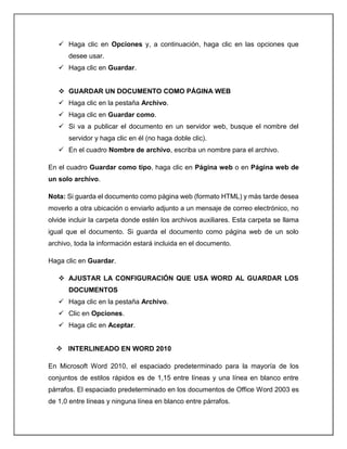  Haga clic en Opciones y, a continuación, haga clic en las opciones que
desee usar.
 Haga clic en Guardar.
 GUARDAR UN DOCUMENTO COMO PÁGINA WEB
 Haga clic en la pestaña Archivo.
 Haga clic en Guardar como.
 Si va a publicar el documento en un servidor web, busque el nombre del
servidor y haga clic en él (no haga doble clic).
 En el cuadro Nombre de archivo, escriba un nombre para el archivo.
En el cuadro Guardar como tipo, haga clic en Página web o en Página web de
un solo archivo.
Nota: Si guarda el documento como página web (formato HTML) y más tarde desea
moverlo a otra ubicación o enviarlo adjunto a un mensaje de correo electrónico, no
olvide incluir la carpeta donde estén los archivos auxiliares. Esta carpeta se llama
igual que el documento. Si guarda el documento como página web de un solo
archivo, toda la información estará incluida en el documento.
Haga clic en Guardar.
 AJUSTAR LA CONFIGURACIÓN QUE USA WORD AL GUARDAR LOS
DOCUMENTOS
 Haga clic en la pestaña Archivo.
 Clic en Opciones.
 Haga clic en Aceptar.
 INTERLINEADO EN WORD 2010
En Microsoft Word 2010, el espaciado predeterminado para la mayoría de los
conjuntos de estilos rápidos es de 1,15 entre líneas y una línea en blanco entre
párrafos. El espaciado predeterminado en los documentos de Office Word 2003 es
de 1,0 entre líneas y ninguna línea en blanco entre párrafos.
 