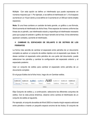 Múltiple Con esta opción se define un interlineado que puede expresarse en
números mayores que 1. Por ejemplo, si se define el interlineado en 1,15 el espacio
aumenta en un 15 por ciento y si se define en 3 aumenta en un 300 por ciento (triples
espacios).
Nota: Si una línea contiene un carácter de texto grande, un gráfico o una fórmula,
Word aumenta el interlineado de dicha línea. Para espaciar de manera uniforme las
líneas de un párrafo, use interlineado exacto y especifique el interlineado necesario
para que quepa el carácter o gráfico de mayor tamaño de la línea. Si los elementos
aparecen cortados, aumente el interlineado.
 CAMBIAR EL ESPACIADO DE DELANTE O DE DETRÁS DE LOS
PÁRRAFOS
La forma más sencilla de cambiar el espaciado entre párrafos de un documento
completo es aplicar un conjunto de estilos rápidos con el espaciado que desee. Si
desea cambiar el espaciado entre párrafos de una parte del documento, puede
seleccionar los párrafos y cambiar la configuración del espaciado anterior y el
espaciado posterior.
Usar un conjunto de estilos para cambiar el espaciado entre párrafos de un
documento completo
En el grupo Estilos de la ficha Inicio, haga clic en Cambiar estilos.
Elija Conjunto de estilos y, a continuación, seleccione los diferentes conjuntos de
estilos. Con la vista previa dinámica, observe cómo cambia el interlineado de un
conjunto de estilos al siguiente.
Por ejemplo, el conjunto de estilos de Word 2003 no inserta ningún espacio adicional
entre párrafos e inserta un pequeño espacio encima de los títulos. El conjunto de
 