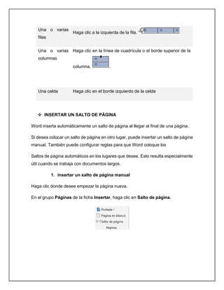 Una o varias
filas
Haga clic a la izquierda de la fila.
Una o varias
columnas
Haga clic en la línea de cuadrícula o el borde superior de la
columna. .
Una celda Haga clic en el borde izquierdo de la celda
 INSERTAR UN SALTO DE PÁGINA
Word inserta automáticamente un salto de página al llegar al final de una página.
Si desea colocar un salto de página en otro lugar, puede insertar un salto de página
manual. También puede configurar reglas para que Word coloque los
Saltos de página automáticos en los lugares que desee. Esto resulta especialmente
útil cuando se trabaja con documentos largos.
1. insertar un salto de página manual
Haga clic donde desee empezar la página nueva.
En el grupo Páginas de la ficha Insertar, haga clic en Salto de página.
 