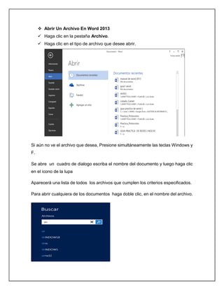  Abrir Un Archivo En Word 2013
 Haga clic en la pestaña Archivo.
 Haga clic en el tipo de archivo que desee abrir.
Si aún no ve el archivo que desea, Presione simultáneamente las teclas Windows y
F.
Se abre un cuadro de dialogo escriba el nombre del documento y luego haga clic
en el icono de la lupa
Aparecerá una lista de todos los archivos que cumplen los criterios especificados.
Para abrir cualquiera de los documentos haga doble clic, en el nombre del archivo.
 