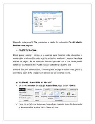 Haga clic en la pestaña Fila y desactive la casilla de verificación Permitir dividir
las filas entre páginas.
 BORDE DE PÁGINA
Usted puede colocar bordes a la paginas para hacerlas más inherentes y
presentable .en el menú formato haga clic en borde y sombreado, luego en la solapa
bordes de página. Allí se muestran distintas opciones con la que usted puede
satisfacer sus necesidades. Puede escoger un borde tipo cuadro, tipo
Sombra, tipo 3D o personalizado. También puede escoger el tipo de línea, grosor y
además su color. Si ha seleccionado algunas de las opciones acepte.
 AGREGAR UNA FORMA AL ARCHIVO
 En la ficha Insertar, en el grupo Ilustraciones, haga clic en Formas.
 Haga clic en la forma que desee, haga clic en cualquier lugar del documento
y, a continuación, arrastre para colocar la forma.
 