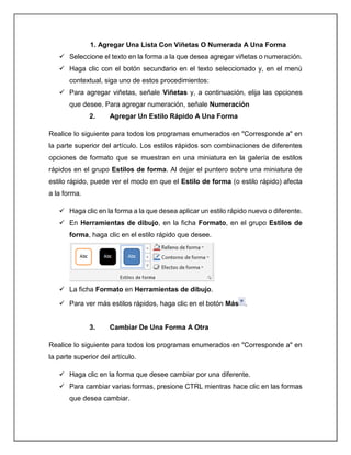 1. Agregar Una Lista Con Viñetas O Numerada A Una Forma
 Seleccione el texto en la forma a la que desea agregar viñetas o numeración.
 Haga clic con el botón secundario en el texto seleccionado y, en el menú
contextual, siga uno de estos procedimientos:
 Para agregar viñetas, señale Viñetas y, a continuación, elija las opciones
que desee. Para agregar numeración, señale Numeración
2. Agregar Un Estilo Rápido A Una Forma
Realice lo siguiente para todos los programas enumerados en "Corresponde a" en
la parte superior del artículo. Los estilos rápidos son combinaciones de diferentes
opciones de formato que se muestran en una miniatura en la galería de estilos
rápidos en el grupo Estilos de forma. Al dejar el puntero sobre una miniatura de
estilo rápido, puede ver el modo en que el Estilo de forma (o estilo rápido) afecta
a la forma.
 Haga clic en la forma a la que desea aplicar un estilo rápido nuevo o diferente.
 En Herramientas de dibujo, en la ficha Formato, en el grupo Estilos de
forma, haga clic en el estilo rápido que desee.
 La ficha Formato en Herramientas de dibujo.
 Para ver más estilos rápidos, haga clic en el botón Más .
3. Cambiar De Una Forma A Otra
Realice lo siguiente para todos los programas enumerados en "Corresponde a" en
la parte superior del artículo.
 Haga clic en la forma que desee cambiar por una diferente.
 Para cambiar varias formas, presione CTRL mientras hace clic en las formas
que desea cambiar.
 