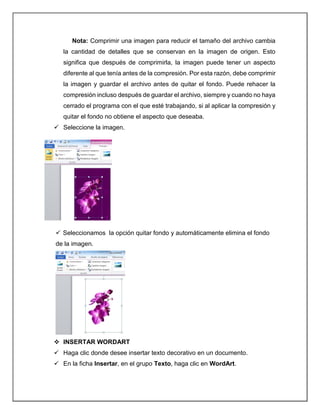 Nota: Comprimir una imagen para reducir el tamaño del archivo cambia
la cantidad de detalles que se conservan en la imagen de origen. Esto
significa que después de comprimirla, la imagen puede tener un aspecto
diferente al que tenía antes de la compresión. Por esta razón, debe comprimir
la imagen y guardar el archivo antes de quitar el fondo. Puede rehacer la
compresión incluso después de guardar el archivo, siempre y cuando no haya
cerrado el programa con el que esté trabajando, si al aplicar la compresión y
quitar el fondo no obtiene el aspecto que deseaba.
 Seleccione la imagen.
 Seleccionamos la opción quitar fondo y automáticamente elimina el fondo
de la imagen.
 INSERTAR WORDART
 Haga clic donde desee insertar texto decorativo en un documento.
 En la ficha Insertar, en el grupo Texto, haga clic en WordArt.
 