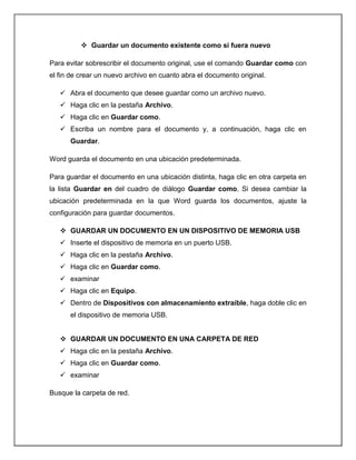  Guardar un documento existente como si fuera nuevo
Para evitar sobrescribir el documento original, use el comando Guardar como con
el fin de crear un nuevo archivo en cuanto abra el documento original.
 Abra el documento que desee guardar como un archivo nuevo.
 Haga clic en la pestaña Archivo.
 Haga clic en Guardar como.
 Escriba un nombre para el documento y, a continuación, haga clic en
Guardar.
Word guarda el documento en una ubicación predeterminada.
Para guardar el documento en una ubicación distinta, haga clic en otra carpeta en
la lista Guardar en del cuadro de diálogo Guardar como. Si desea cambiar la
ubicación predeterminada en la que Word guarda los documentos, ajuste la
configuración para guardar documentos.
 GUARDAR UN DOCUMENTO EN UN DISPOSITIVO DE MEMORIA USB
 Inserte el dispositivo de memoria en un puerto USB.
 Haga clic en la pestaña Archivo.
 Haga clic en Guardar como.
 examinar
 Haga clic en Equipo.
 Dentro de Dispositivos con almacenamiento extraíble, haga doble clic en
el dispositivo de memoria USB.
 GUARDAR UN DOCUMENTO EN UNA CARPETA DE RED
 Haga clic en la pestaña Archivo.
 Haga clic en Guardar como.
 examinar
Busque la carpeta de red.
 