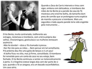 Quando o Zeca da Carris interveio e tirou com vigor, embora com delicadeza, o trombone das mãos do tio Bento já a parede da casa do Tó mostrava uma enorme bolha, do tamanho dum pneu de camião que se prolongava numa espécie de mamilo a procurar o trombone. Mais uns segundos e toda aquela parede teria sido engolida pelo instrumento … O tio Bento, muito contrariado, indiferente aos estragos, reclamava o trombone, com a birra própria dos velhos. Choramingava, gesticulava e as mulheres tentavam acalmá-lo.Não há dúvida! – dizia o Tó chamado à pressa.