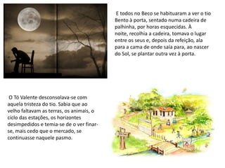  E todos no Beco se habituaram a ver o tio Bento à porta, sentado numa cadeira de palhinha, por horas esquecidas. À noite, recolhia a cadeira, tomava o lugar entre os seus e, depois da refeição, ala para a cama de onde saía para, ao nascer do Sol, se plantar outra vez à porta.   O Tó Valente desconsolava-se com aquela tristeza do tio. Sabia que ao velho faltavam as terras, os animais, o ciclo das estações, os horizontes desimpedidos e temia-se de o ver finar-se, mais cedo que o mercado, se continuasse naquele pasmo.