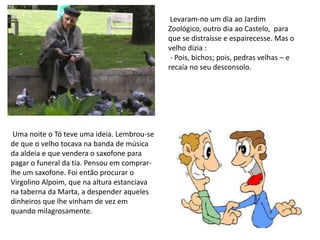  Levaram-no um dia ao Jardim Zoológico, outro dia ao Castelo,  para que se distraísse e espairecesse. Mas o velho dizia :  - Pois, bichos; pois, pedras velhas – e recaía no seu desconsolo. Uma noite o Tó teve uma ideia. Lembrou-se de que o velho tocava na banda de música da aldeia e que vendera o saxofone para pagar o funeral da tia. Pensou em comprar-lhe um saxofone. Foi entãoprocurar o Virgolino Alpoim, que na altura estanciava na taberna da Marta, a despender aqueles dinheiros que lhe vinham de vez em quando milagrosamente.