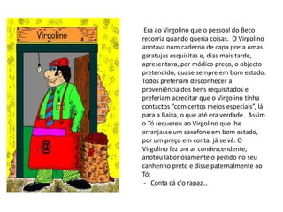  Era ao Virgolino que o pessoal do Beco recorria quando queria coisas.  O Virgolino anotava num caderno de capa preta umas garatujas esquisitas e, dias mais tarde, apresentava, por módico preço, o objecto pretendido, quase sempre em bom estado. Todos preferiam desconhecer a proveniência dos bens requisitados e preferiam acreditar que o Virgolino tinha contactos “com certos meios especiais”, lá para a Baixa, o que até era verdade.  Assim o Tó requereu ao Virgolino que lhe arranjasse um saxofone em bom estado, por um preço em conta, já se vê. O Virgolino fez um ar condescendente, anotou laboriosamente o pedido no seu canhenho preto e disse paternalmente ao Tó:  -   Conta cá c'o rapaz… 