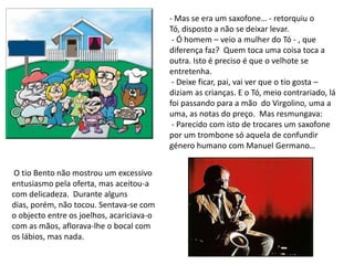 - Mas se era um saxofone… - retorquiu o Tó, disposto a não se deixar levar. - Ó homem – veio a mulher do Tó - , que diferença faz?  Quem toca uma coisa toca a outra. Isto é preciso é que o velhote se entretenha. - Deixe ficar, pai, vai ver que o tio gosta – diziam as crianças. E o Tó, meio contrariado, lá foi passando para a mão  do Virgolino, uma a uma, as notas do preço.  Mas resmungava: - Parecido com isto de trocares um saxofone por um trombone só aquela de confundir género humano com Manuel Germano… O tio Bento não mostrou um excessivo entusiasmo pela oferta, mas aceitou-a com delicadeza.  Durante alguns dias, porém, não tocou. Sentava-se com o objecto entre os joelhos, acariciava-o com as mãos, aflorava-lhe o bocal com os lábios, mas nada. 