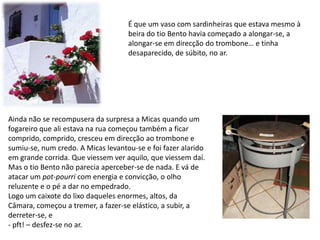 É que um vaso com sardinheiras que estava mesmo à beira do tio Bento havia começado a alongar-se, a alongar-se em direcção do trombone… e tinha desaparecido, de súbito, no ar.Ainda não se recompusera da surpresa a Micas quando um fogareiro que ali estava na rua começou também a ficar comprido, comprido, cresceu em direcção ao trombone e sumiu-se, num credo. A Micas levantou-se e foi fazer alarido em grande corrida. Que viessem ver aquilo, que viessem daí. Mas o tio Bento não parecia aperceber-se de nada. E vá de atacar um pot-pourri com energia e convicção, o olho reluzente e o pé a dar no empedrado.Logo um caixote do lixo daqueles enormes, altos, da Câmara, começou a tremer, a fazer-se elástico, a subir, a derreter-se, e - pft! – desfez-se no ar.  