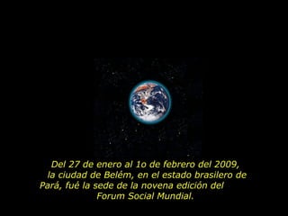 Del 27 de enero al 1o de febrero del 2009,  la ciudad de Belém, en el estado brasilero de Pará, fué la sede de la novena edición del  Forum Social Mundial.  