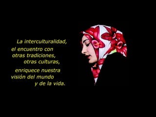 La interculturalidad, el encuentro con  otras tradiciones,  otras culturas, enriquece nuestra  visión del mundo  y de la vida. 