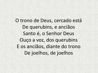 O trono de Deus, cercado está
De querubins, e anciãos
Santo é, o Senhor Deus
Ouço a voz, dos querubins
E os anciãos, diante do trono
De joelhos, de joelhos
 