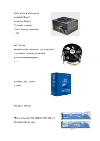 27432000600w fuente de alimentación<br />modelo AF-B6ooP<br />Capacidad de 600w<br />Ventilador integrado<br />Switch de apago y encendido<br />$ 290<br />3429000146050<br />DTC-DAA08<br />Disipador cooler master para procesador Intel<br />Velocidad de rotación de 2200 RPM<br />65w de consumo energético<br />$75<br />2514600292735<br />CPU Intel Corei7-2600k<br />$ 5.099<br />Placa base DP67BG<br />3429000207645<br />Memoria Kingston 8GB DDR3 133Mhz 2GB c/u<br />Con disparador de calor <br />34290000Disco SSD Intel SSD SATA X15 80GB<br />Memoria flash multi-level<br />1.2 millones de horas de vida <br />150w de consumo de energía <br />388620069215Disco duro western digital caviar green de 2 TB<br />Diseño aerodinámico <br />Bloqueo de unidad (proteje sus datos)<br />Conexión USB<br />Fácil instalación<br />$1,270<br />Tarjeta gráfica Gigabyte nVidia GeForce GTS450 con 1GB GDDR5<br />Motor de velocidad de reloj 725 Mhz<br />3429000210185Ancho de banda de memoria 128 GB/seg<br />Resolución máxima 1560x160012<br />Rango dinámico de control de video<br />$1,248<br />3429000151765Blu Ray LG <br />Reproductor de Blu-Ray y disco DVD<br />Calida de imagen full HD 1080 preogresivo<br />Sonido envolvente de 5.1<br />Reproducciónn múltiple compatible *mkv, *mp4, *avi, DiviX hd<br />$1,500<br />2743200116840teclado Logitech MK250 & Mouse logitech MK250<br />inalámbrico<br />resistente al agua<br />teclas programables<br />controles multimedia<br />fácil instalación sin cables <br />$ 299<br />Caja ATX y 600w<br />Fuente atx coolermaster extreme power plus 600w<br />