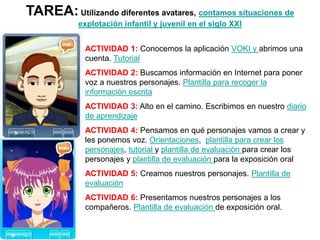 TAREA:Utilizando diferentes avatares, contamos situaciones de
explotación infantil y juvenil en el siglo XXI
ACTIVIDAD 1: Conocemos la aplicación VOKI y abrimos una
cuenta. Tutorial
ACTIVIDAD 2: Buscamos información en Internet para poner
voz a nuestros personajes. Plantilla para recoger la
información escrita
ACTIVIDAD 3: Alto en el camino. Escribimos en nuestro diario
de aprendizaje
ACTIVIDAD 4: Pensamos en qué personajes vamos a crear y
les ponemos voz. Orientaciones, plantilla para crear los
personajes, tutorial y plantilla de evaluación para crear los
personajes y plantilla de evaluación para la exposición oral
ACTIVIDAD 5: Creamos nuestros personajes. Plantilla de
evaluación
ACTIVIDAD 6: Presentamos nuestros personajes a los
compañeros. Plantilla de evaluación de exposición oral.
La actividad puede ser individual o en pareja
 