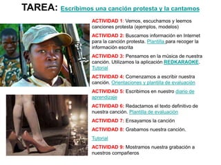 TAREA: Escribimos una canción protesta y la cantamos
ACTIVIDAD 1: Vemos, escuchamos y leemos
canciones protesta (ejemplos, modelos)
ACTIVIDAD 2: Buscamos información en Internet
para la canción protesta. Plantilla para recoger la
información escrita
ACTIVIDAD 3: Pensamos en la música de nuestra
canción. Utilizamos la aplicación REDKARAOKE.
Tutorial
ACTIVIDAD 4: Comenzamos a escribir nuestra
canción. Orientaciones y plantilla de evaluación
ACTIVIDAD 5: Escribimos en nuestro diario de
aprendizaje
ACTIVIDAD 6: Redactamos el texto definitivo de
nuestra canción. Plantilla de evaluación
ACTIVIDAD 7: Ensayamos la canción
ACTIVIDAD 8: Grabamos nuestra canción.
Tutorial
ACTIVIDAD 9: Mostramos nuestra grabación a
nuestros compañeros
La actividad puede ser individual , en pareja o en grupo
 