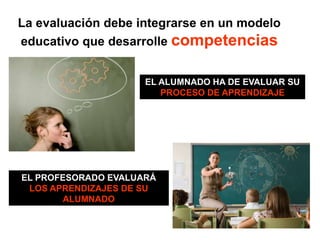 La evaluación debe integrarse en un modelo
educativo que desarrolle competencias
EL ALUMNADO HA DE EVALUAR SU
PROCESO DE APRENDIZAJE
EL PROFESORADO EVALUARÁ
LOS APRENDIZAJES DE SU
ALUMNADO
 