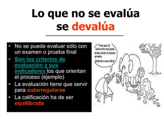 Lo que no se evalúa
se devalúa
• No se puede evaluar sólo con
un examen o prueba final
• Son los criterios de
evaluación y sus
indicadores los que orientan
el proceso (ejemplo)
• La evaluación tiene que servir
para autorregularse
• La calificación ha de ser
equilibrada
 