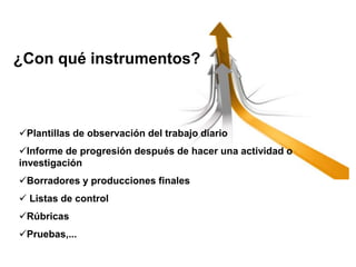 Plantillas de observación del trabajo diario
Informe de progresión después de hacer una actividad o
investigación
Borradores y producciones finales
 Listas de control
Rúbricas
Pruebas,...
¿Con qué instrumentos?
 