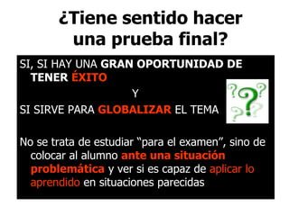 ¿Tiene sentido hacer
una prueba final?
SI, SI HAY UNA GRAN OPORTUNIDAD DE
TENER ÉXITO
Y
SI SIRVE PARA GLOBALIZAR EL TEMA
No se trata de estudiar “para el examen”, sino de
colocar al alumno ante una situación
problemática y ver si es capaz de aplicar lo
aprendido en situaciones parecidas
 