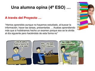 A través del Proyecto …
“Hemos aprendido aunque no hayamos estudiado, al buscar la
información, hacer las tareas, presentarlas … Acabas aprendiendo
más que si hubiéramos hecho un examen porque eso se te olvida
al día siguiente pero haciéndolo de esta forma no”
Una alumna opina (4º ESO) …
 